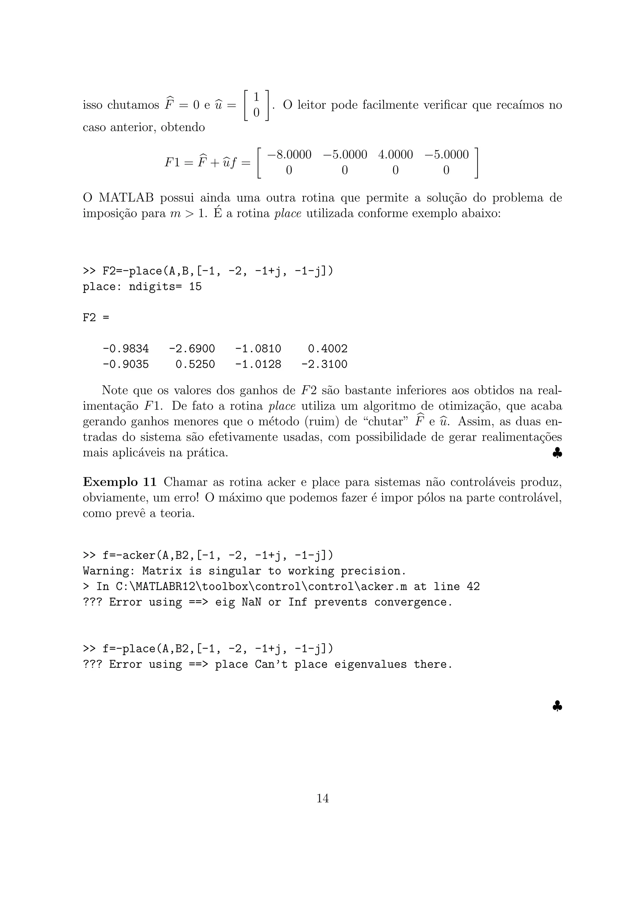 isso chutamos F = 0 e u =
1
0
. O leitor pode facilmente veriﬁcar que reca´ımos no
caso anterior, obtendo
F1 = F + uf =
−8.0000 −5.0000 4.0000 −5.0000
0 0 0 0
O MATLAB possui ainda uma outra rotina que permite a solu¸c˜ao do problema de
imposi¸c˜ao para m > 1. ´E a rotina place utilizada conforme exemplo abaixo:
>> F2=-place(A,B,[-1, -2, -1+j, -1-j])
place: ndigits= 15
F2 =
-0.9834 -2.6900 -1.0810 0.4002
-0.9035 0.5250 -1.0128 -2.3100
Note que os valores dos ganhos de F2 s˜ao bastante inferiores aos obtidos na real-
imenta¸c˜ao F1. De fato a rotina place utiliza um algoritmo de otimiza¸c˜ao, que acaba
gerando ganhos menores que o m´etodo (ruim) de “chutar” F e u. Assim, as duas en-
tradas do sistema s˜ao efetivamente usadas, com possibilidade de gerar realimenta¸c˜oes
mais aplic´aveis na pr´atica. ♣
Exemplo 11 Chamar as rotina acker e place para sistemas n˜ao control´aveis produz,
obviamente, um erro! O m´aximo que podemos fazer ´e impor p´olos na parte control´avel,
como prevˆe a teoria.
>> f=-acker(A,B2,[-1, -2, -1+j, -1-j])
Warning: Matrix is singular to working precision.
> In C:MATLABR12toolboxcontrolcontrolacker.m at line 42
??? Error using ==> eig NaN or Inf prevents convergence.
>> f=-place(A,B2,[-1, -2, -1+j, -1-j])
??? Error using ==> place Can’t place eigenvalues there.
♣
14
 