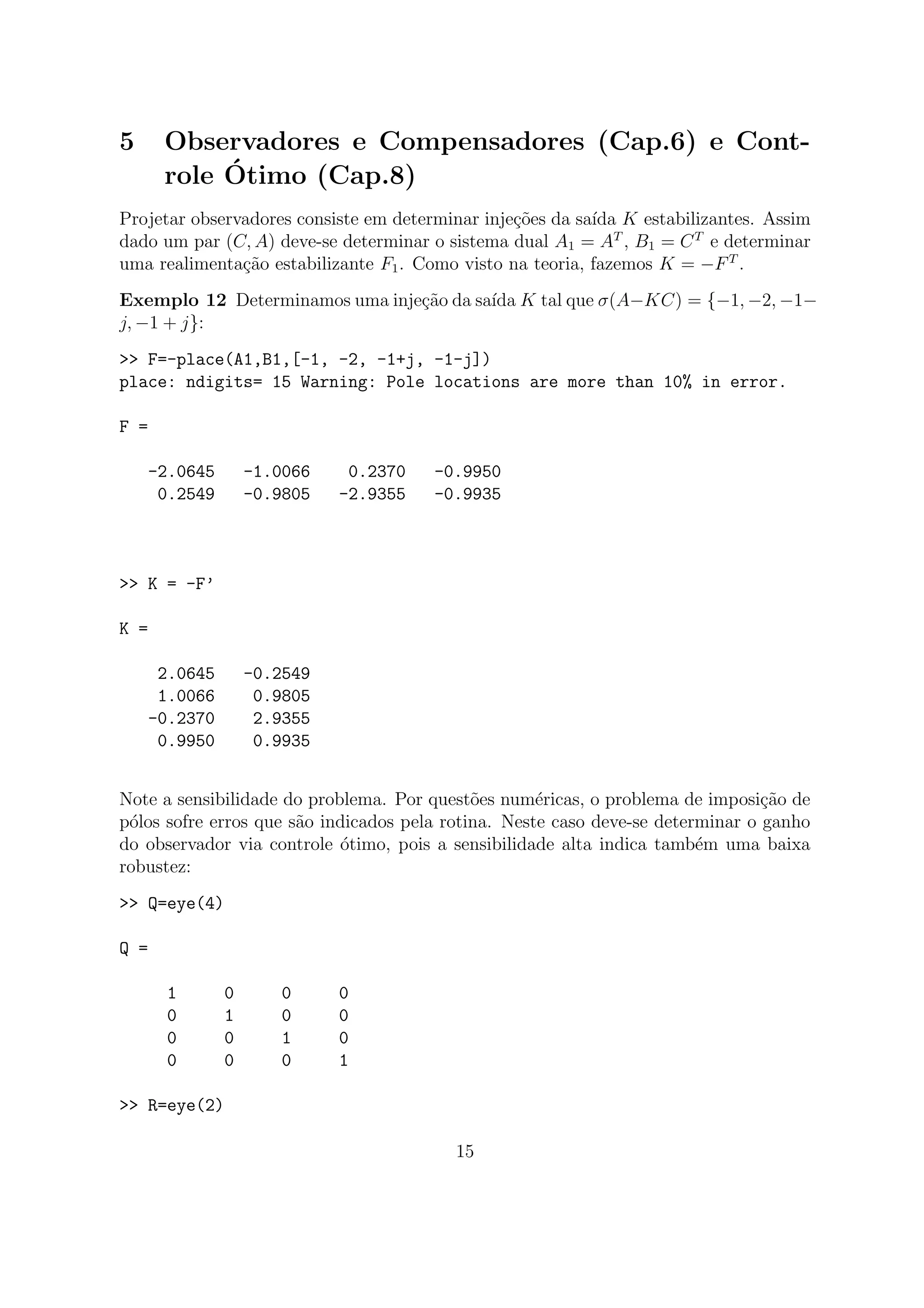 5 Observadores e Compensadores (Cap.6) e Cont-
role ´Otimo (Cap.8)
Projetar observadores consiste em determinar inje¸c˜oes da sa´ıda K estabilizantes. Assim
dado um par (C, A) deve-se determinar o sistema dual A1 = AT
, B1 = CT
e determinar
uma realimenta¸c˜ao estabilizante F1. Como visto na teoria, fazemos K = −FT
.
Exemplo 12 Determinamos uma inje¸c˜ao da sa´ıda K tal que σ(A−KC) = {−1, −2, −1−
j, −1 + j}:
>> F=-place(A1,B1,[-1, -2, -1+j, -1-j])
place: ndigits= 15 Warning: Pole locations are more than 10% in error.
F =
-2.0645 -1.0066 0.2370 -0.9950
0.2549 -0.9805 -2.9355 -0.9935
>> K = -F’
K =
2.0645 -0.2549
1.0066 0.9805
-0.2370 2.9355
0.9950 0.9935
Note a sensibilidade do problema. Por quest˜oes num´ericas, o problema de imposi¸c˜ao de
p´olos sofre erros que s˜ao indicados pela rotina. Neste caso deve-se determinar o ganho
do observador via controle ´otimo, pois a sensibilidade alta indica tamb´em uma baixa
robustez:
>> Q=eye(4)
Q =
1 0 0 0
0 1 0 0
0 0 1 0
0 0 0 1
>> R=eye(2)
15
 