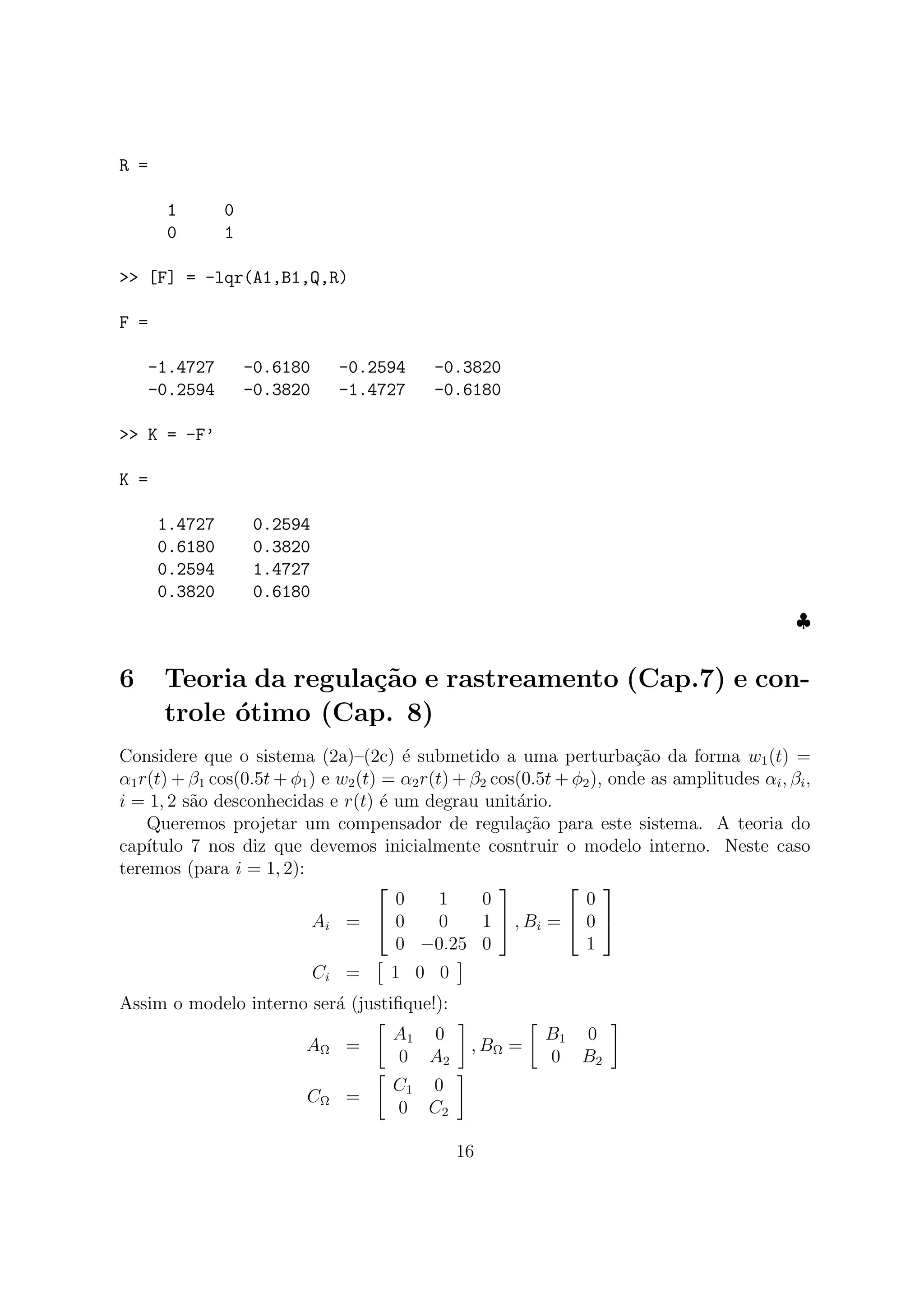 R =
1 0
0 1
>> [F] = -lqr(A1,B1,Q,R)
F =
-1.4727 -0.6180 -0.2594 -0.3820
-0.2594 -0.3820 -1.4727 -0.6180
>> K = -F’
K =
1.4727 0.2594
0.6180 0.3820
0.2594 1.4727
0.3820 0.6180
♣
6 Teoria da regula¸c˜ao e rastreamento (Cap.7) e con-
trole ´otimo (Cap. 8)
Considere que o sistema (2a)–(2c) ´e submetido a uma perturba¸c˜ao da forma w1(t) =
α1r(t) + β1 cos(0.5t + φ1) e w2(t) = α2r(t) + β2 cos(0.5t + φ2), onde as amplitudes αi, βi,
i = 1, 2 s˜ao desconhecidas e r(t) ´e um degrau unit´ario.
Queremos projetar um compensador de regula¸c˜ao para este sistema. A teoria do
cap´ıtulo 7 nos diz que devemos inicialmente cosntruir o modelo interno. Neste caso
teremos (para i = 1, 2):
Ai =


0 1 0
0 0 1
0 −0.25 0

 , Bi =


0
0
1


Ci = 1 0 0
Assim o modelo interno ser´a (justiﬁque!):
AΩ =
A1 0
0 A2
, BΩ =
B1 0
0 B2
CΩ =
C1 0
0 C2
16
 