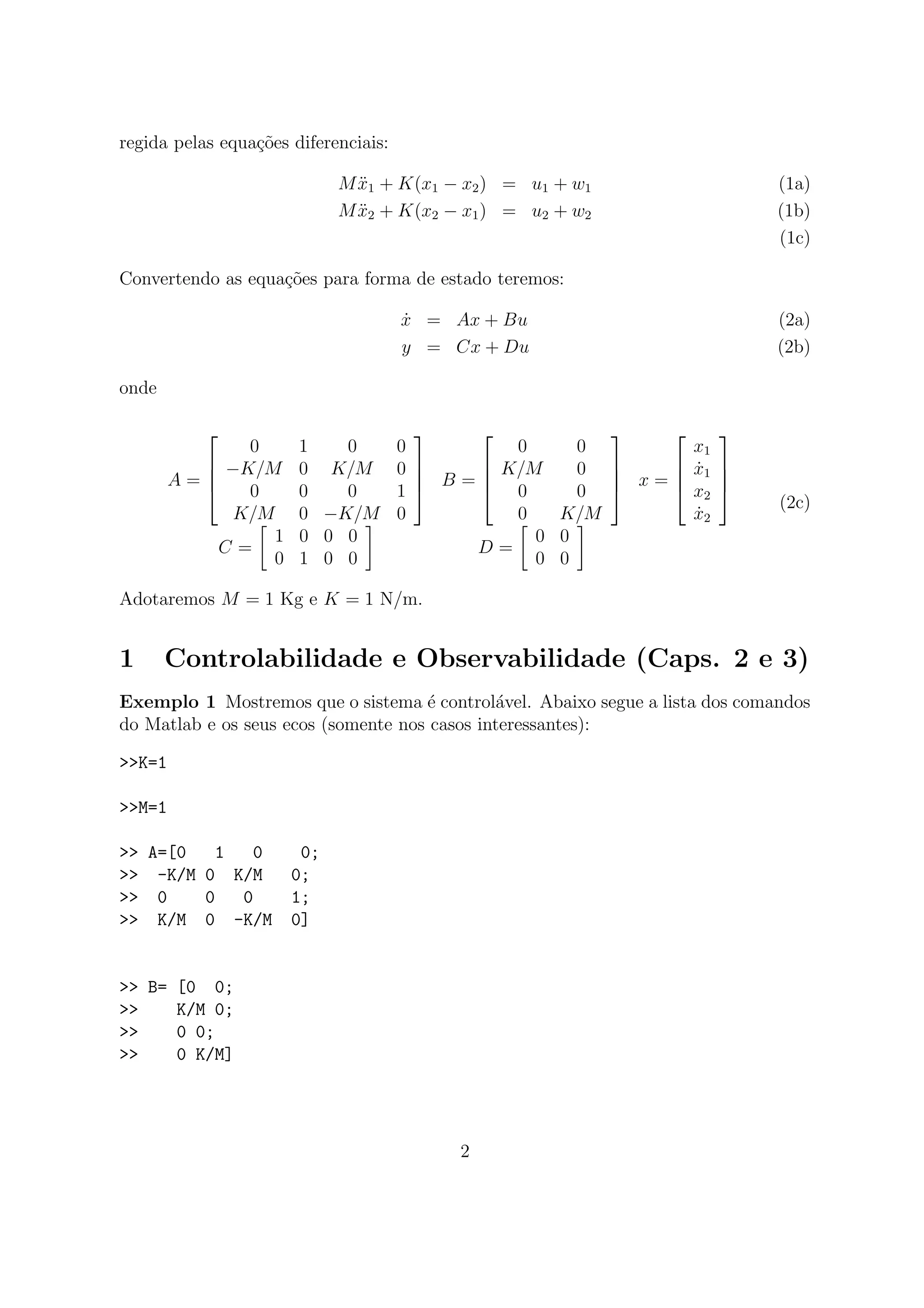 regida pelas equa¸c˜oes diferenciais:
M ¨x1 + K(x1 − x2) = u1 + w1 (1a)
M ¨x2 + K(x2 − x1) = u2 + w2 (1b)
(1c)
Convertendo as equa¸c˜oes para forma de estado teremos:
˙x = Ax + Bu (2a)
y = Cx + Du (2b)
onde
A =




0 1 0 0
−K/M 0 K/M 0
0 0 0 1
K/M 0 −K/M 0



 B =




0 0
K/M 0
0 0
0 K/M



 x =




x1
˙x1
x2
˙x2




C =
1 0 0 0
0 1 0 0
D =
0 0
0 0
(2c)
Adotaremos M = 1 Kg e K = 1 N/m.
1 Controlabilidade e Observabilidade (Caps. 2 e 3)
Exemplo 1 Mostremos que o sistema ´e control´avel. Abaixo segue a lista dos comandos
do Matlab e os seus ecos (somente nos casos interessantes):
>>K=1
>>M=1
>> A=[0 1 0 0;
>> -K/M 0 K/M 0;
>> 0 0 0 1;
>> K/M 0 -K/M 0]
>> B= [0 0;
>> K/M 0;
>> 0 0;
>> 0 K/M]
2
 