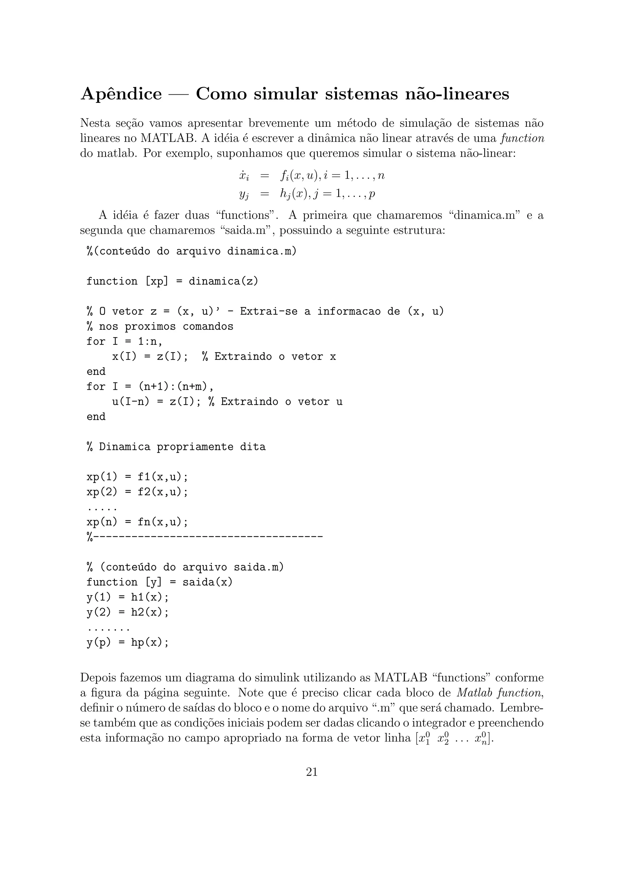 Apˆendice — Como simular sistemas n˜ao-lineares
Nesta se¸c˜ao vamos apresentar brevemente um m´etodo de simula¸c˜ao de sistemas n˜ao
lineares no MATLAB. A id´eia ´e escrever a dinˆamica n˜ao linear atrav´es de uma function
do matlab. Por exemplo, suponhamos que queremos simular o sistema n˜ao-linear:
˙xi = fi(x, u), i = 1, . . . , n
yj = hj(x), j = 1, . . . , p
A id´eia ´e fazer duas “functions”. A primeira que chamaremos “dinamica.m” e a
segunda que chamaremos “saida.m”, possuindo a seguinte estrutura:
%(conte´udo do arquivo dinamica.m)
function [xp] = dinamica(z)
% O vetor z = (x, u)’ - Extrai-se a informacao de (x, u)
% nos proximos comandos
for I = 1:n,
x(I) = z(I); % Extraindo o vetor x
end
for I = (n+1):(n+m),
u(I-n) = z(I); % Extraindo o vetor u
end
% Dinamica propriamente dita
xp(1) = f1(x,u);
xp(2) = f2(x,u);
.....
xp(n) = fn(x,u);
%------------------------------------
% (conte´udo do arquivo saida.m)
function [y] = saida(x)
y(1) = h1(x);
y(2) = h2(x);
.......
y(p) = hp(x);
Depois fazemos um diagrama do simulink utilizando as MATLAB “functions” conforme
a ﬁgura da p´agina seguinte. Note que ´e preciso clicar cada bloco de Matlab function,
deﬁnir o n´umero de sa´ıdas do bloco e o nome do arquivo “.m” que ser´a chamado. Lembre-
se tamb´em que as condi¸c˜oes iniciais podem ser dadas clicando o integrador e preenchendo
esta informa¸c˜ao no campo apropriado na forma de vetor linha [x0
1 x0
2 . . . x0
n].
21
 