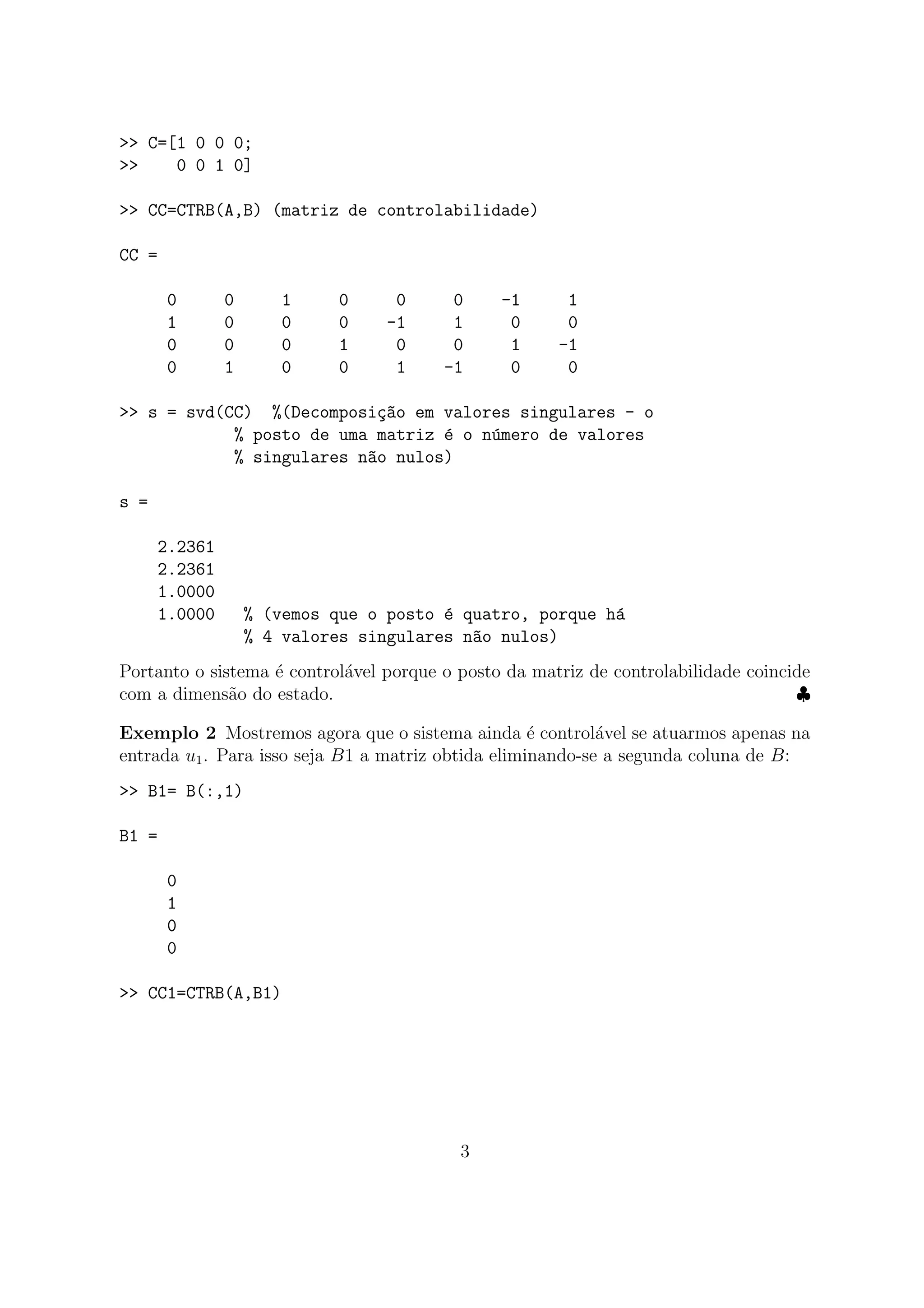 >> C=[1 0 0 0;
>> 0 0 1 0]
>> CC=CTRB(A,B) (matriz de controlabilidade)
CC =
0 0 1 0 0 0 -1 1
1 0 0 0 -1 1 0 0
0 0 0 1 0 0 1 -1
0 1 0 0 1 -1 0 0
>> s = svd(CC) %(Decomposi¸c~ao em valores singulares - o
% posto de uma matriz ´e o n´umero de valores
% singulares n~ao nulos)
s =
2.2361
2.2361
1.0000
1.0000 % (vemos que o posto ´e quatro, porque h´a
% 4 valores singulares n~ao nulos)
Portanto o sistema ´e control´avel porque o posto da matriz de controlabilidade coincide
com a dimens˜ao do estado. ♣
Exemplo 2 Mostremos agora que o sistema ainda ´e control´avel se atuarmos apenas na
entrada u1. Para isso seja B1 a matriz obtida eliminando-se a segunda coluna de B:
>> B1= B(:,1)
B1 =
0
1
0
0
>> CC1=CTRB(A,B1)
3
 