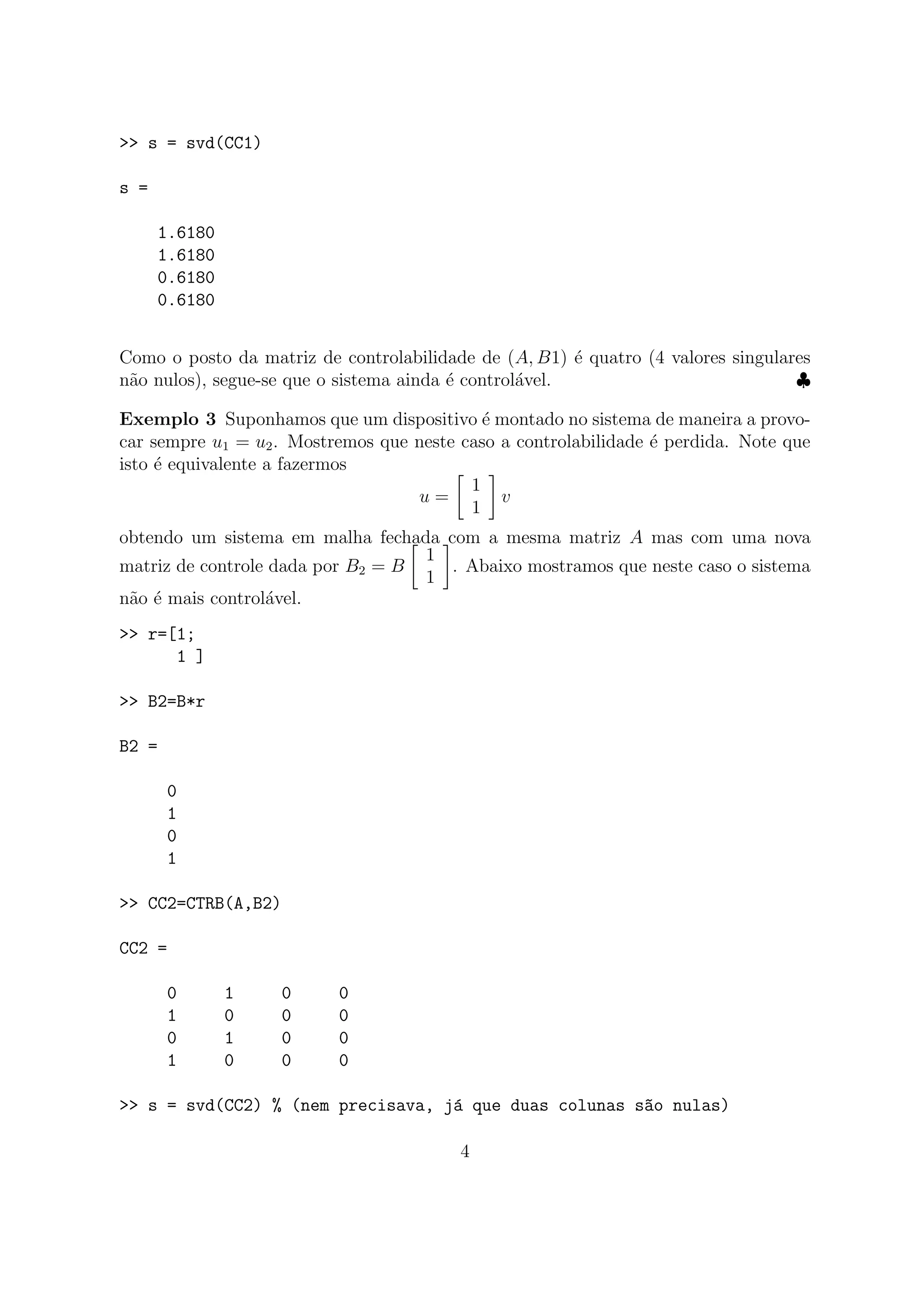 >> s = svd(CC1)
s =
1.6180
1.6180
0.6180
0.6180
Como o posto da matriz de controlabilidade de (A, B1) ´e quatro (4 valores singulares
n˜ao nulos), segue-se que o sistema ainda ´e control´avel. ♣
Exemplo 3 Suponhamos que um dispositivo ´e montado no sistema de maneira a provo-
car sempre u1 = u2. Mostremos que neste caso a controlabilidade ´e perdida. Note que
isto ´e equivalente a fazermos
u =
1
1
v
obtendo um sistema em malha fechada com a mesma matriz A mas com uma nova
matriz de controle dada por B2 = B
1
1
. Abaixo mostramos que neste caso o sistema
n˜ao ´e mais control´avel.
>> r=[1;
1 ]
>> B2=B*r
B2 =
0
1
0
1
>> CC2=CTRB(A,B2)
CC2 =
0 1 0 0
1 0 0 0
0 1 0 0
1 0 0 0
>> s = svd(CC2) % (nem precisava, j´a que duas colunas s~ao nulas)
4
 