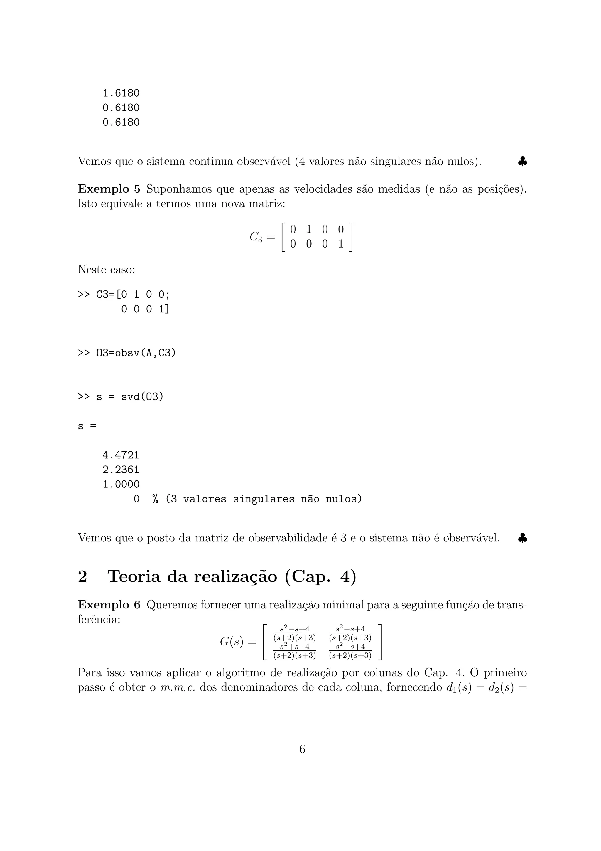 1.6180
0.6180
0.6180
Vemos que o sistema continua observ´avel (4 valores n˜ao singulares n˜ao nulos). ♣
Exemplo 5 Suponhamos que apenas as velocidades s˜ao medidas (e n˜ao as posi¸c˜oes).
Isto equivale a termos uma nova matriz:
C3 =
0 1 0 0
0 0 0 1
Neste caso:
>> C3=[0 1 0 0;
0 0 0 1]
>> O3=obsv(A,C3)
>> s = svd(O3)
s =
4.4721
2.2361
1.0000
0 % (3 valores singulares n~ao nulos)
Vemos que o posto da matriz de observabilidade ´e 3 e o sistema n˜ao ´e observ´avel. ♣
2 Teoria da realiza¸c˜ao (Cap. 4)
Exemplo 6 Queremos fornecer uma realiza¸c˜ao minimal para a seguinte fun¸c˜ao de trans-
ferˆencia:
G(s) =
s2−s+4
(s+2)(s+3)
s2−s+4
(s+2)(s+3)
s2+s+4
(s+2)(s+3)
s2+s+4
(s+2)(s+3)
Para isso vamos aplicar o algoritmo de realiza¸c˜ao por colunas do Cap. 4. O primeiro
passo ´e obter o m.m.c. dos denominadores de cada coluna, fornecendo d1(s) = d2(s) =
6
 