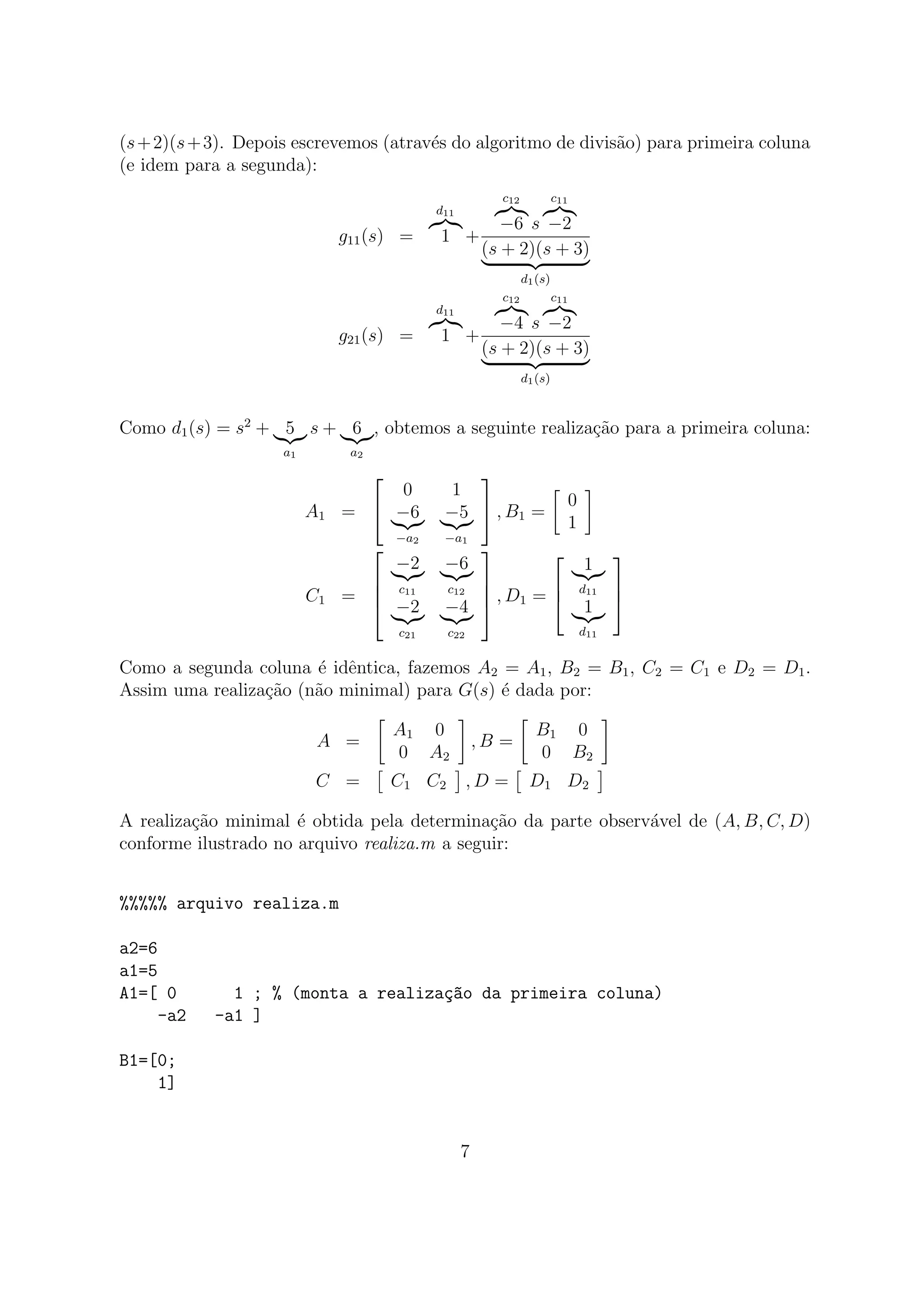 (s+2)(s+3). Depois escrevemos (atrav´es do algoritmo de divis˜ao) para primeira coluna
(e idem para a segunda):
g11(s) =
d11
1 +
c12
−6 s
c11
−2
(s + 2)(s + 3)
d1(s)
g21(s) =
d11
1 +
c12
−4 s
c11
−2
(s + 2)(s + 3)
d1(s)
Como d1(s) = s2
+ 5
a1
s + 6
a2
, obtemos a seguinte realiza¸c˜ao para a primeira coluna:
A1 =


0 1
−6
−a2
−5
−a1

 , B1 =
0
1
C1 =




−2
c11
−6
c12
−2
c21
−4
c22



 , D1 =



1
d11
1
d11



Como a segunda coluna ´e idˆentica, fazemos A2 = A1, B2 = B1, C2 = C1 e D2 = D1.
Assim uma realiza¸c˜ao (n˜ao minimal) para G(s) ´e dada por:
A =
A1 0
0 A2
, B =
B1 0
0 B2
C = C1 C2 , D = D1 D2
A realiza¸c˜ao minimal ´e obtida pela determina¸c˜ao da parte observ´avel de (A, B, C, D)
conforme ilustrado no arquivo realiza.m a seguir:
%%%%% arquivo realiza.m
a2=6
a1=5
A1=[ 0 1 ; % (monta a realiza¸c~ao da primeira coluna)
-a2 -a1 ]
B1=[0;
1]
7
 