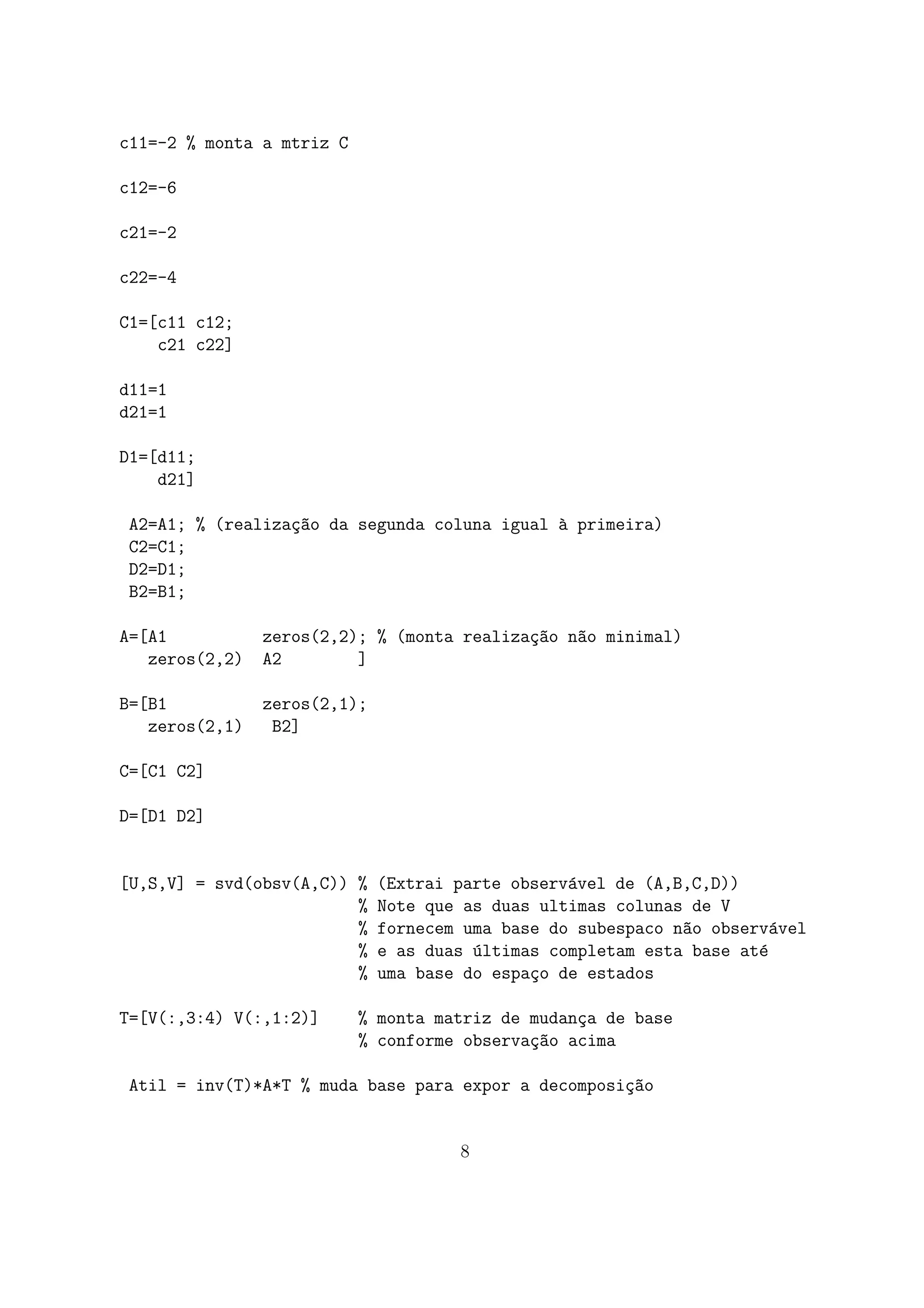 c11=-2 % monta a mtriz C
c12=-6
c21=-2
c22=-4
C1=[c11 c12;
c21 c22]
d11=1
d21=1
D1=[d11;
d21]
A2=A1; % (realiza¸c~ao da segunda coluna igual `a primeira)
C2=C1;
D2=D1;
B2=B1;
A=[A1 zeros(2,2); % (monta realiza¸c~ao n~ao minimal)
zeros(2,2) A2 ]
B=[B1 zeros(2,1);
zeros(2,1) B2]
C=[C1 C2]
D=[D1 D2]
[U,S,V] = svd(obsv(A,C)) % (Extrai parte observ´avel de (A,B,C,D))
% Note que as duas ultimas colunas de V
% fornecem uma base do subespaco n~ao observ´avel
% e as duas ´ultimas completam esta base at´e
% uma base do espa¸co de estados
T=[V(:,3:4) V(:,1:2)] % monta matriz de mudan¸ca de base
% conforme observa¸c~ao acima
Atil = inv(T)*A*T % muda base para expor a decomposi¸c~ao
8
 