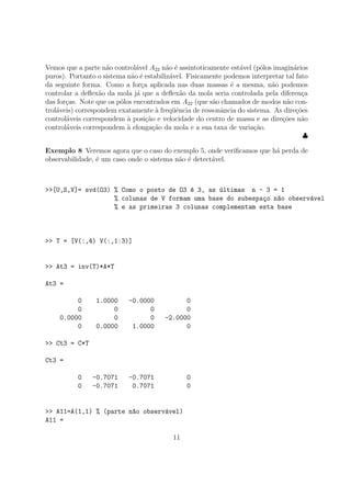 Vemos que a parte n˜ao control´avel A22 n˜ao ´e assintoticamente est´avel (p´olos imagin´arios
puros). Portanto o sistema n˜ao ´e estabiliz´avel. Fisicamente podemos interpretar tal fato
da seguinte forma. Como a for¸ca aplicada nas duas massas ´e a mesma, n˜ao podemos
controlar a deﬂex˜ao da mola j´a que a deﬂex˜ao da mola seria controlada pela diferen¸ca
das for¸cas. Note que os p´olos encontrados em A22 (que s˜ao chamados de modos n˜ao con-
trol´aveis) correspondem exatamente `a freq¨uˆencia de ressonˆancia do sistema. As dire¸c˜oes
control´aveis correspondem `a posi¸c˜ao e velocidade do centro de massa e as dire¸c˜oes n˜ao
control´aveis correspondem `a elonga¸c˜ao da mola e a sua taxa de varia¸c˜ao.
♣
Exemplo 8 Veremos agora que o caso do exemplo 5, onde veriﬁcamos que h´a perda de
observabilidade, ´e um caso onde o sistema n˜ao ´e detect´avel.
>>[U,S,V]= svd(O3) % Como o posto de O3 ´e 3, as ´ultimas n - 3 = 1
% colunas de V formam uma base do subespa¸co n~ao observ´avel
% e as primeiras 3 colunas complementam esta base
>> T = [V(:,4) V(:,1:3)]
>> At3 = inv(T)*A*T
At3 =
0 1.0000 -0.0000 0
0 0 0 0
0.0000 0 0 -2.0000
0 0.0000 1.0000 0
>> Ct3 = C*T
Ct3 =
0 -0.7071 -0.7071 0
0 -0.7071 0.7071 0
>> A11=A(1,1) % (parte n~ao observ´avel)
A11 =
11
 