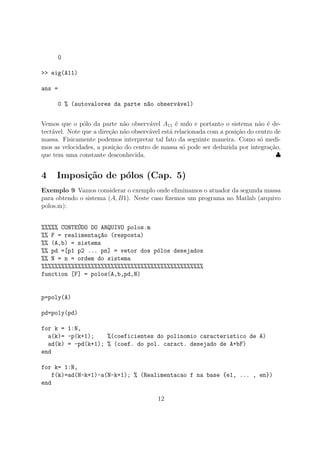 0
>> eig(A11)
ans =
0 % (autovalores da parte n~ao observ´avel)
Vemos que o p´olo da parte n˜ao observ´avel A11 ´e nulo e portanto o sistema n˜ao ´e de-
tect´avel. Note que a dire¸c˜ao n˜ao observ´avel est´a relacionada com a posi¸c˜ao do centro de
massa. Fisicamente podemos interpretar tal fato da seguinte maneira. Como s´o medi-
mos as velocidades, a posi¸c˜ao do centro de massa s´o pode ser deduzida por integra¸c˜ao,
que tem uma constante desconhecida. ♣
4 Imposi¸c˜ao de p´olos (Cap. 5)
Exemplo 9 Vamos considerar o exemplo onde eliminamos o atuador da segunda massa
para obtendo o sistema (A, B1). Neste caso ﬁzemos um programa no Matlab (arquivo
polos.m):
%%%%% CONTE´UDO DO ARQUIVO polos.m
%% F = realimenta¸c~ao (resposta)
%% (A,b) = sistema
%% pd =[p1 p2 ... pn] = vetor dos p´olos desejados
%% N = n = ordem do sistema
%%%%%%%%%%%%%%%%%%%%%%%%%%%%%%%%%%%%%%%%%%%%%%%%%
function [F] = polos(A,b,pd,N)
p=poly(A)
pd=poly(pd)
for k = 1:N,
a(k)= -p(k+1); %(coeficientes do polinomio caracteristico de A)
ad(k) = -pd(k+1); % (coef. do pol. caract. desejado de A+bF)
end
for k= 1:N,
f(k)=ad(N-k+1)-a(N-k+1); % (Realimentacao f na base {e1, ... , en})
end
12
 