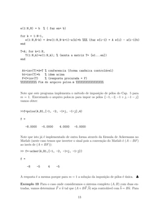 e(1:N,N) = b % ( faz en= b)
for k = 1:N-1,
e(1:N,N-k) = A*e(1:N,N-k+1)-a(k)*b %%% (faz e{i-1} = A e{i} - a{i-1}b)
end
T=A; for k=1:N,
T(1:N,k)=e(1:N,k); % (monta a matriz T= [e1...en])
end
At=inv(T)*A*T % conferencia (forma can^onica control´avel)
bt=inv(T)*b % idem acima
F=f*inv(T) % (resposta procurada = F)
%%%%%%%%%% Fim do arquivo polos.m %%%%%%%%%%%%%%%%%
Note que este programa implementa o m´etodo de imposi¸c˜ao de p´olos do Cap. 5 para
m = 1. Executando o arquivo polos.m para impor os p´olos {−1, −2, −1 + j, −1 − j}
vamos obter:
>>f=polos(A,B1,[-1, -2, -1+j, -1-j],4)
f =
-8.0000 -5.0000 4.0000 -5.0000
Note que isto j´a ´e implementado de outra forma atrav´es da f´ormula de Ackermann no
Matlab (neste caso temos que inverter o sinal pois a conven¸c˜ao do Matlab ´e (A − BF)
ao inv´es de (A + BF)):
>> f=-acker(A,B1,[-1, -2, -1+j, -1-j])
f =
-8 -5 4 -5
A resposta ´e a mesma porque para m = 1 a solu¸c˜ao da imposi¸c˜ao de p´olos ´e ´unica. ♣
Exemplo 10 Para o caso onde consideramos o sistema completo (A, B) com duas en-
tradas, vamos determinar F e u tal que (A + BF, b) seja control´avel com b = Bu. Para
13
 