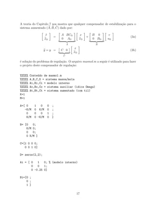 A teoria do Capitulo 7 nos mostra que qualquer compensador de estabiliza¸c˜ao para o
sistema aumentado (A, B, C) dado por:
˙x
˙xΩ
=
A BCΩ
0 AΩ
A
x
xΩ
+
B 0
0 BΩ
B
v
uΩ
(3a)
y = y = C 0
C
x
xΩ
(3b)
´e solu¸c˜ao do problema de regula¸c˜ao. O arquivo masmol.m a seguir ´e utilizado para fazer
o projeto deste compensador de regula¸c˜ao:
%%%%% Conte´udo de masmol.m
%%%%% A,B,C,D = sistema massa/mola
%%%%% Ai,Bi,Ci = modelo interno
%%%%% Ao,Bo,Co = sistema auxiliar (idice Omega)
%%%%% At,Bt,Ct = sistema aumentado (com til)
K=1
M=1
A=[ 0 1 0 0 ;
-K/M 0 K/M 0 ;
0 0 0 1 ;
K/M 0 -K/M 0 ]
B= [0 0;
K/M 0;
0 0;
0 K/M ]
C=[1 0 0 0;
0 0 1 0]
D= zeros(2,2);
Ai = [ 0 1 0; % (modelo interno)
0 0 1;
0 -0.25 0]
Bi=[0 ;
0 ;
1 ]
17
 