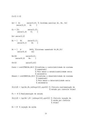 Ci=[1 0 0]
Ao= [ Ai zeros(3,3); % (sistema auxiliar Ao, Bo, Co)
zeros(3,3) Ai ]
Co = [Ci zeros(1,3);
zeros(1,3) Ci ]
Do= zeros(2,2)
Bo = [ Bi zeros(3,1);
zeros(3,1) Bi ]
At = [ A B*Co; %(sistema aumentado At,Bt,Ct)
zeros(6,4) Ao]
Bt=[B zeros(4,2);
zeros(6,2) Bo ]
Ct=[C zeros(2,6)]
Contr = svd(CTRB(At,Bt)) %(confirma a controlabilidade do sistema
% aumentado)
% Pelo menos a estabilizabilidade seria
% necess´aria
Observ = svd(OBSV(At,Ct)) %(confirma a observabilidade do sistema
% aumentado)
% Pelo menos a detectabilidade seria
% necess´aria
[K,S,E] = lqr(At,Bt,1e3*eye(10),eye(4)) % (Calcula realimenta¸c~ao de
% estado por controle ´otimo)
Ft = -K % Realimenta¸c~ao de estado
[H,S,E] = lqr(At’,Ct’,1e3*eye(10),eye(2)) % (Calcula inje¸c~ao da
% sa´ıda por controle
% ´otimo)
Kt = H’ % inje¸c~ao da sa´ıda
18
 