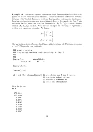 Exemplo 13 Considere no exemplo anterior que sinais do mesmo tipo de w1(t) e w2(t)
podem ser usados como sisnais de referˆencia. Vamos mostrar que neste caso o esquema
da ﬁgura 10 do Cap´ıtulo 7 resolve o problema da regula¸c˜ao e rastreamento simultˆaneos.
Para isso precisamos mostrar que as condi¸c˜oes da Prop. 4 do apˆendice do Cap. 7 s˜ao
satisfeitas. De fato, neste caso o modelo da referˆencia (AΩ, BΩ, CΩ) ´e o mesmo sistema
auxiliar (AΩ, BΩ, CΩ) anterior. Neste caso as condi¸c˜oes da Proposi¸c˜ao 4 equivalem a
veriﬁcar se o espa¸co n˜ao observ´avel N0 do par:
¯A =
A 0
0 AΩ
¯C = C CΩ
´e tal que a dimens˜ao do subespa¸co dim ([06×10 I6]N0) seja igual `a 6. O pr´oximo programa
no MATLAB permite esta veriﬁca¸c˜ao:
%%% arquivo testa4.m
%%% Programa que verifica condi¸c~ao da Prop. 4, Cap. 7
%%%
%%%
Abarra=[ At zeros(10,6);
zeros(6,10) Ao ];
Cbarra=[Ct Co];
Cbarra=[Ct Co];
s1 = svd (Obsv(Abarra,Cbarra)) %% note abaixo que S tem 6 valores
%% singulares nulos, corres-
%% pondendo `a dimens~ao do
%% espa¸co n~ao observ´avel).
(Eco do MATLAB
s1 =
170.5511
170.2259
1.4391
1.4391
1.4142
1.2109
1.1528
1.0842
1.0307
19
 