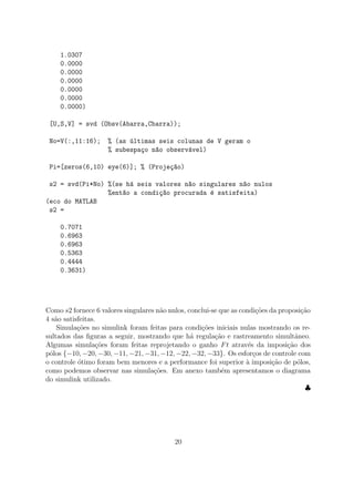 1.0307
0.0000
0.0000
0.0000
0.0000
0.0000
0.0000)
[U,S,V] = svd (Obsv(Abarra,Cbarra));
No=V(:,11:16); % (as ´ultimas seis colunas de V geram o
% subespa¸co n~ao observ´avel)
Pi=[zeros(6,10) eye(6)]; % (Proje¸c~ao)
s2 = svd(Pi*No) %(se h´a seis valores n~ao singulares n~ao nulos
%ent~ao a condi¸c~ao procurada ´e satisfeita)
(eco do MATLAB
s2 =
0.7071
0.6963
0.6963
0.5363
0.4444
0.3631)
Como s2 fornece 6 valores singulares n˜ao nulos, conclui-se que as condi¸c˜oes da proposi¸c˜ao
4 s˜ao satisfeitas.
Simula¸c˜oes no simulink foram feitas para condi¸c˜oes iniciais nulas mostrando os re-
sultados das ﬁguras a seguir, mostrando que h´a regula¸c˜ao e rastreamento simultˆaneo.
Algumas simula¸c˜oes foram feitas reprojetando o ganho Ft atrav´es da imposi¸c˜ao dos
p´olos {−10, −20, −30, −11, −21, −31, −12, −22, −32, −33}. Os esfor¸cos de controle com
o controle ´otimo foram bem menores e a performance foi superior `a imposi¸c˜ao de p´olos,
como podemos observar nas simula¸c˜oes. Em anexo tamb´em apresentamos o diagrama
do simulink utilizado.
♣
20
 