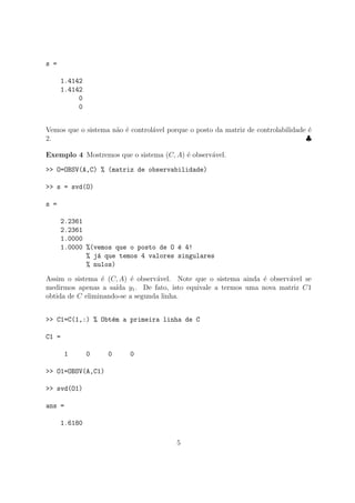s =
1.4142
1.4142
0
0
Vemos que o sistema n˜ao ´e control´avel porque o posto da matriz de controlabilidade ´e
2. ♣
Exemplo 4 Mostremos que o sistema (C, A) ´e observ´avel.
>> O=OBSV(A,C) % (matriz de observabilidade)
>> s = svd(O)
s =
2.2361
2.2361
1.0000
1.0000 %(vemos que o posto de O ´e 4!
% j´a que temos 4 valores singulares
% nulos)
Assim o sistema ´e (C, A) ´e observ´avel. Note que o sistema ainda ´e observ´avel se
medirmos apenas a sa´ıda y1. De fato, isto equivale a termos uma nova matriz C1
obtida de C eliminando-se a segunda linha.
>> C1=C(1,:) % Obt´em a primeira linha de C
C1 =
1 0 0 0
>> O1=OBSV(A,C1)
>> svd(O1)
ans =
1.6180
5
 