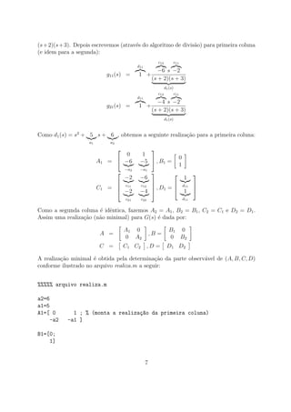 (s+2)(s+3). Depois escrevemos (atrav´es do algoritmo de divis˜ao) para primeira coluna
(e idem para a segunda):
g11(s) =
d11
1 +
c12
−6 s
c11
−2
(s + 2)(s + 3)
d1(s)
g21(s) =
d11
1 +
c12
−4 s
c11
−2
(s + 2)(s + 3)
d1(s)
Como d1(s) = s2
+ 5
a1
s + 6
a2
, obtemos a seguinte realiza¸c˜ao para a primeira coluna:
A1 =


0 1
−6
−a2
−5
−a1

 , B1 =
0
1
C1 =




−2
c11
−6
c12
−2
c21
−4
c22



 , D1 =



1
d11
1
d11



Como a segunda coluna ´e idˆentica, fazemos A2 = A1, B2 = B1, C2 = C1 e D2 = D1.
Assim uma realiza¸c˜ao (n˜ao minimal) para G(s) ´e dada por:
A =
A1 0
0 A2
, B =
B1 0
0 B2
C = C1 C2 , D = D1 D2
A realiza¸c˜ao minimal ´e obtida pela determina¸c˜ao da parte observ´avel de (A, B, C, D)
conforme ilustrado no arquivo realiza.m a seguir:
%%%%% arquivo realiza.m
a2=6
a1=5
A1=[ 0 1 ; % (monta a realiza¸c~ao da primeira coluna)
-a2 -a1 ]
B1=[0;
1]
7
 