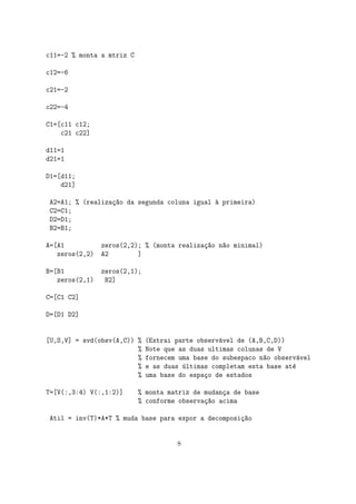 c11=-2 % monta a mtriz C
c12=-6
c21=-2
c22=-4
C1=[c11 c12;
c21 c22]
d11=1
d21=1
D1=[d11;
d21]
A2=A1; % (realiza¸c~ao da segunda coluna igual `a primeira)
C2=C1;
D2=D1;
B2=B1;
A=[A1 zeros(2,2); % (monta realiza¸c~ao n~ao minimal)
zeros(2,2) A2 ]
B=[B1 zeros(2,1);
zeros(2,1) B2]
C=[C1 C2]
D=[D1 D2]
[U,S,V] = svd(obsv(A,C)) % (Extrai parte observ´avel de (A,B,C,D))
% Note que as duas ultimas colunas de V
% fornecem uma base do subespaco n~ao observ´avel
% e as duas ´ultimas completam esta base at´e
% uma base do espa¸co de estados
T=[V(:,3:4) V(:,1:2)] % monta matriz de mudan¸ca de base
% conforme observa¸c~ao acima
Atil = inv(T)*A*T % muda base para expor a decomposi¸c~ao
8
 