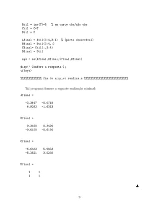 Btil = inv(T)*B % em parte obs/n~ao obs
Ctil = C*T
Dtil = D
Afinal = Atil(3:4,3:4) % (parte observ´avel)
Bfinal = Btil(3:4,:)
Cfinal= Ctil(:,3:4)
Dfinal = Dtil
sys = ss(Afinal,Bfinal,Cfinal,Dfinal)
disp(’ Confere a resposta’);
tf(sys)
%%%%%%%%%%%%% fim do arquivo realiza.m %%%%%%%%%%%%%%%%%%%%%%%%%%%
Tal programa fornece a seguinte realiza¸c˜ao minimal:
Afinal =
-3.3647 -0.0718
6.9282 -1.6353
Bfinal =
0.3490 0.3490
-0.6150 -0.6150
Cfinal =
-6.6483 5.9833
-5.2521 3.5235
Dfinal =
1 1
1 1
♣
9
 