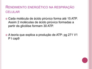 RENDIMENTO ENERGÉTICO NA RESPIRAÇÃO
CELULAR
 Cada molécula de ácido pirúvico forma até 15 ATP.
Assim 2 moléculas de ácido pirúvico formadas a
partir da glicólise formam 30 ATP.
 A teoria que explica a produção de ATP: pg 271 V1
P I cap9
 