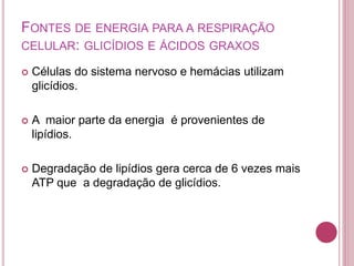 FONTES DE ENERGIA PARA A RESPIRAÇÃO
CELULAR: GLICÍDIOS E ÁCIDOS GRAXOS
 Células do sistema nervoso e hemácias utilizam
glicídios.
 A maior parte da energia é provenientes de
lipídios.
 Degradação de lipídios gera cerca de 6 vezes mais
ATP que a degradação de glicídios.
 