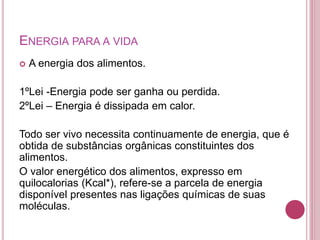 ENERGIA PARA A VIDA
 A energia dos alimentos.
1ºLei -Energia pode ser ganha ou perdida.
2ºLei – Energia é dissipada em calor.
Todo ser vivo necessita continuamente de energia, que é
obtida de substâncias orgânicas constituintes dos
alimentos.
O valor energético dos alimentos, expresso em
quilocalorias (Kcal*), refere-se a parcela de energia
disponível presentes nas ligações químicas de suas
moléculas.
 