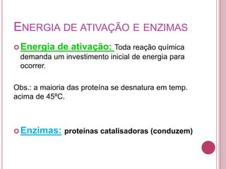 ENERGIA DE ATIVAÇÃO E ENZIMAS
Energia de ativação: Toda reação química
demanda um investimento inicial de energia para
ocorrer.
Obs.: a maioria das proteína se desnatura em temp.
acima de 45ºC.
Enzimas: proteínas catalisadoras (conduzem)
 