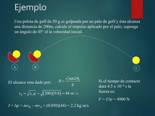 Ejemplo
2
0 0
sen2
v
R
g


Una pelota de golf de 50 g es golpeada por un palo de golf y ésta alcanza
una distancia de 200m, calcule el impulso aplicado por el palo, suponga
un ángulo de 45° el la velocidad inicial.
El alcance esta dado por:
A B C
  
200 9.8 44 /
B C
v x g m s
  
I = p = mvB – mvA = (0.050)(44) = 2.2 kg m/s
Si el tiempo de contacto
dura 4.5 x 10–4 s la
fuerza es:
F = I/t = 4900 N
 