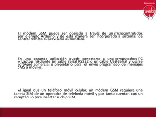 El módem GSM puede ser operado a través de un microcontrolador,
por ejemplo Arduino y de esta manera ser incorporado a sistemas de
control remoto supervisorio automático.
En una segunda aplicación puede conectarse a una computadora PC
ó Laptop mediante un cable serial RS232 o un cable USB-Serial y usarse
software comercial ó propietario para el envío programado de mensajes
SMS á móviles.
Al igual que un teléfono móvil celular, un módem GSM requiere una
tarjeta SIM de un operador de telefonía móvil y por tanto cuentan con un
receptáculo para insertar el chip SIM.
 