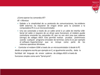 ¿Como operan los comandos AT?
AT = ATention
 Debido a la simplicidad de su protocolo de comunicaciones, los módems
GSM externos no requieren de ningún driver para la conexión a la
computadora PC ó a un microcontrolador.
 Una vez conectado a través de un cable serial ó un cable de interfaz USB-
Serial (el cable sí requiere de un driver para funcionar), el módem puede
controlarse enviando los comandos AT, que no son otra cosa que cadenas
(strings) de códigos ASCII. Ésto permite realizar pruebas preliminares
usando cualquier programa emulador de terminal, como lo es por ejemplo
el software Hyperterminal que se incluye como parte de los
sistemas operativos Windows.
 Controlar el módem GSM a través de un microcontrolador ó desde la PC
desde un programa escrito por ejemplo en C, es igualmente sencillo, dada la
facilidad del lenguaje de enviar cadenas de códigos ASCII a través de
funciones simples como sería “Serial.print".
 