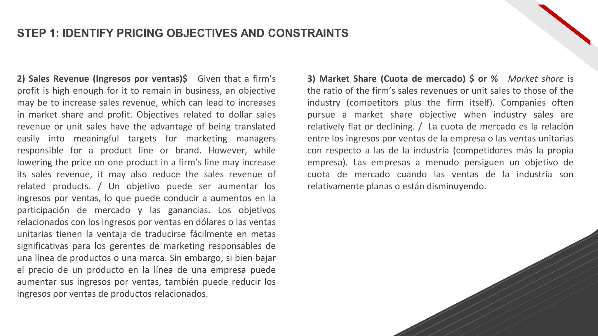 2) Sales Revenue (Ingresos por ventas)$ Given that a firm’s
profit is high enough for it to remain in business, an objective
may be to increase sales revenue, which can lead to increases
in market share and profit. Objectives related to dollar sales
revenue or unit sales have the advantage of being translated
easily into meaningful targets for marketing managers
responsible for a product line or brand. However, while
lowering the price on one product in a firm’s line may increase
its sales revenue, it may also reduce the sales revenue of
related products. / Un objetivo puede ser aumentar los
ingresos por ventas, lo que puede conducir a aumentos en la
participación de mercado y las ganancias. Los objetivos
relacionados con los ingresos por ventas en dólares o las ventas
unitarias tienen la ventaja de traducirse fácilmente en metas
significativas para los gerentes de marketing responsables de
una línea de productos o una marca. Sin embargo, si bien bajar
el precio de un producto en la línea de una empresa puede
aumentar sus ingresos por ventas, también puede reducir los
ingresos por ventas de productos relacionados.
3) Market Share (Cuota de mercado) $ or % Market share is
the ratio of the firm’s sales revenues or unit sales to those of the
industry (competitors plus the firm itself). Companies often
pursue a market share objective when industry sales are
relatively flat or declining. / La cuota de mercado es la relación
entre los ingresos por ventas de la empresa o las ventas unitarias
con respecto a las de la industria (competidores más la propia
empresa). Las empresas a menudo persiguen un objetivo de
cuota de mercado cuando las ventas de la industria son
relativamente planas o están disminuyendo.
STEP 1: IDENTIFY PRICING OBJECTIVES AND CONSTRAINTS
 