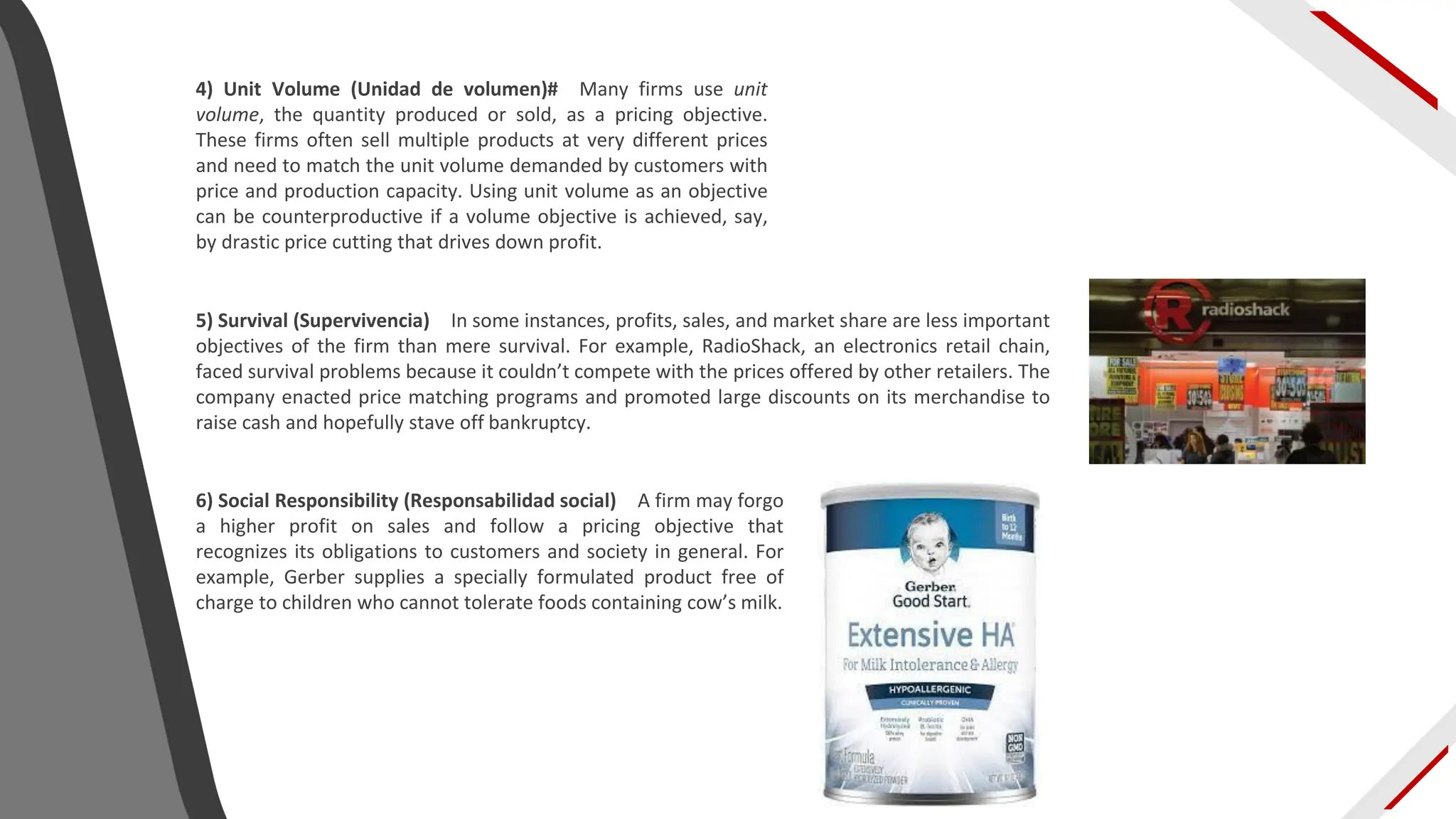 4) Unit Volume (Unidad de volumen)# Many firms use unit
volume, the quantity produced or sold, as a pricing objective.
These firms often sell multiple products at very different prices
and need to match the unit volume demanded by customers with
price and production capacity. Using unit volume as an objective
can be counterproductive if a volume objective is achieved, say,
by drastic price cutting that drives down profit.
5) Survival (Supervivencia) In some instances, profits, sales, and market share are less important
objectives of the firm than mere survival. For example, RadioShack, an electronics retail chain,
faced survival problems because it couldn’t compete with the prices offered by other retailers. The
company enacted price matching programs and promoted large discounts on its merchandise to
raise cash and hopefully stave off bankruptcy.
6) Social Responsibility (Responsabilidad social) A firm may forgo
a higher profit on sales and follow a pricing objective that
recognizes its obligations to customers and society in general. For
example, Gerber supplies a specially formulated product free of
charge to children who cannot tolerate foods containing cow’s milk.
 