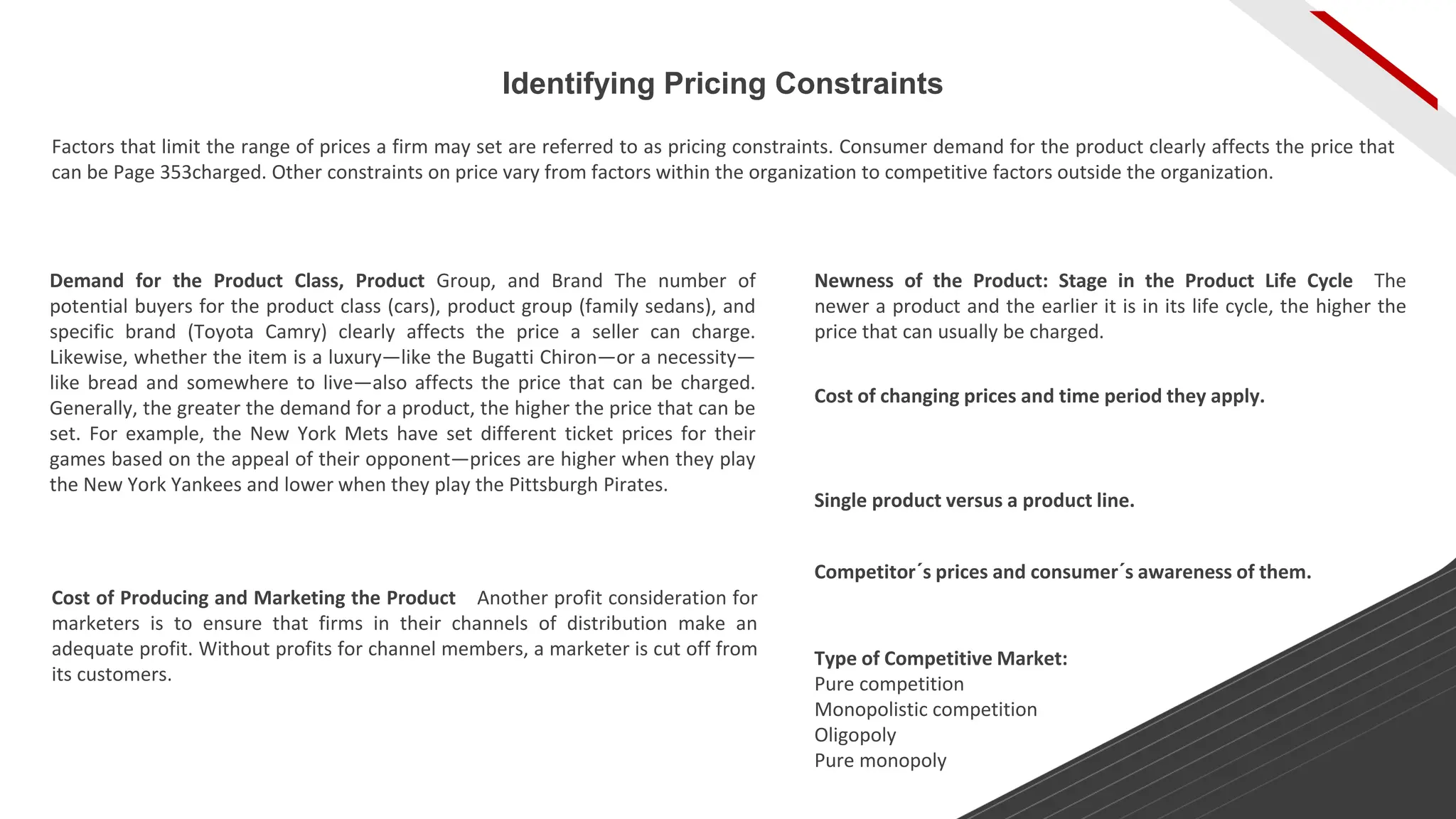Identifying Pricing Constraints
Factors that limit the range of prices a firm may set are referred to as pricing constraints. Consumer demand for the product clearly affects the price that
can be Page 353charged. Other constraints on price vary from factors within the organization to competitive factors outside the organization.
Demand for the Product Class, Product Group, and Brand The number of
potential buyers for the product class (cars), product group (family sedans), and
specific brand (Toyota Camry) clearly affects the price a seller can charge.
Likewise, whether the item is a luxury—like the Bugatti Chiron—or a necessity—
like bread and somewhere to live—also affects the price that can be charged.
Generally, the greater the demand for a product, the higher the price that can be
set. For example, the New York Mets have set different ticket prices for their
games based on the appeal of their opponent—prices are higher when they play
the New York Yankees and lower when they play the Pittsburgh Pirates.
Newness of the Product: Stage in the Product Life Cycle The
newer a product and the earlier it is in its life cycle, the higher the
price that can usually be charged.
Cost of Producing and Marketing the Product Another profit consideration for
marketers is to ensure that firms in their channels of distribution make an
adequate profit. Without profits for channel members, a marketer is cut off from
its customers.
Cost of changing prices and time period they apply.
Single product versus a product line.
Competitor´s prices and consumer´s awareness of them.
Type of Competitive Market:
Pure competition
Monopolistic competition
Oligopoly
Pure monopoly
 