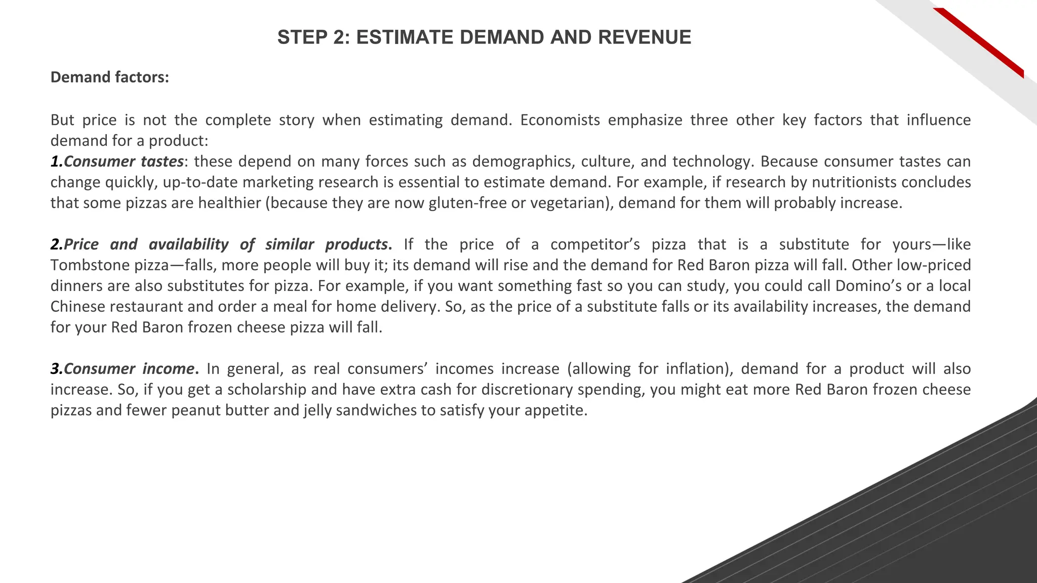 But price is not the complete story when estimating demand. Economists emphasize three other key factors that influence
demand for a product:
1.Consumer tastes: these depend on many forces such as demographics, culture, and technology. Because consumer tastes can
change quickly, up-to-date marketing research is essential to estimate demand. For example, if research by nutritionists concludes
that some pizzas are healthier (because they are now gluten-free or vegetarian), demand for them will probably increase.
2.Price and availability of similar products. If the price of a competitor’s pizza that is a substitute for yours—like
Tombstone pizza—falls, more people will buy it; its demand will rise and the demand for Red Baron pizza will fall. Other low-priced
dinners are also substitutes for pizza. For example, if you want something fast so you can study, you could call Domino’s or a local
Chinese restaurant and order a meal for home delivery. So, as the price of a substitute falls or its availability increases, the demand
for your Red Baron frozen cheese pizza will fall.
3.Consumer income. In general, as real consumers’ incomes increase (allowing for inflation), demand for a product will also
increase. So, if you get a scholarship and have extra cash for discretionary spending, you might eat more Red Baron frozen cheese
pizzas and fewer peanut butter and jelly sandwiches to satisfy your appetite.
Demand factors:
STEP 2: ESTIMATE DEMAND AND REVENUE
 