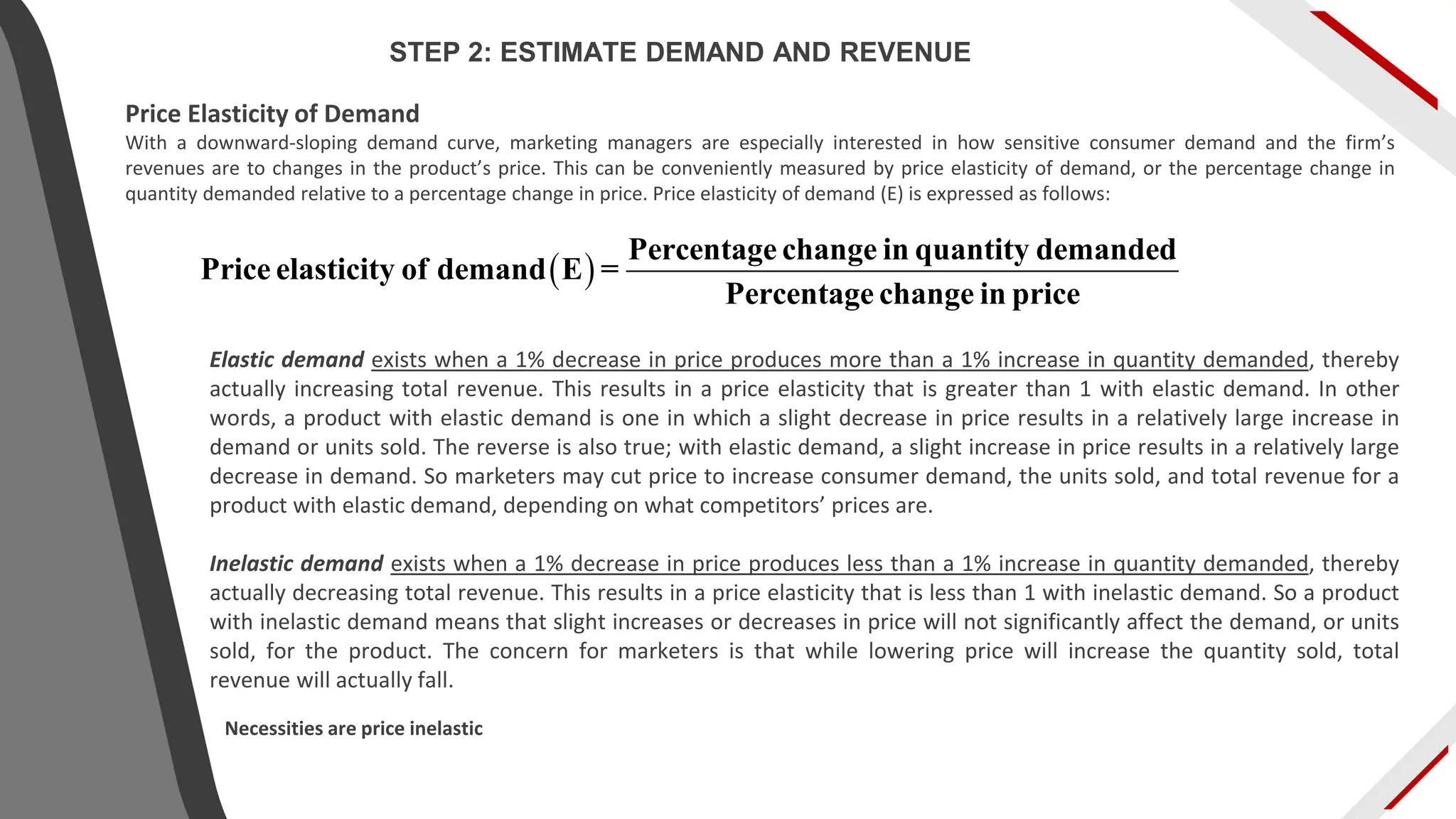 Price Elasticity of Demand
With a downward-sloping demand curve, marketing managers are especially interested in how sensitive consumer demand and the firm’s
revenues are to changes in the product’s price. This can be conveniently measured by price elasticity of demand, or the percentage change in
quantity demanded relative to a percentage change in price. Price elasticity of demand (E) is expressed as follows:
Elastic demand exists when a 1% decrease in price produces more than a 1% increase in quantity demanded, thereby
actually increasing total revenue. This results in a price elasticity that is greater than 1 with elastic demand. In other
words, a product with elastic demand is one in which a slight decrease in price results in a relatively large increase in
demand or units sold. The reverse is also true; with elastic demand, a slight increase in price results in a relatively large
decrease in demand. So marketers may cut price to increase consumer demand, the units sold, and total revenue for a
product with elastic demand, depending on what competitors’ prices are.
Inelastic demand exists when a 1% decrease in price produces less than a 1% increase in quantity demanded, thereby
actually decreasing total revenue. This results in a price elasticity that is less than 1 with inelastic demand. So a product
with inelastic demand means that slight increases or decreases in price will not significantly affect the demand, or units
sold, for the product. The concern for marketers is that while lowering price will increase the quantity sold, total
revenue will actually fall.
( )
Percentage change in quantity demanded
Price elasticity of demand E =
Percentage change in price
Necessities are price inelastic
STEP 2: ESTIMATE DEMAND AND REVENUE
 