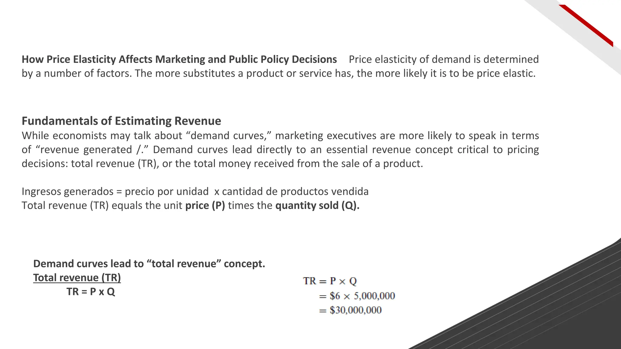Fundamentals of Estimating Revenue
While economists may talk about “demand curves,” marketing executives are more likely to speak in terms
of “revenue generated /.” Demand curves lead directly to an essential revenue concept critical to pricing
decisions: total revenue (TR), or the total money received from the sale of a product.
Ingresos generados = precio por unidad x cantidad de productos vendida
Total revenue (TR) equals the unit price (P) times the quantity sold (Q).
How Price Elasticity Affects Marketing and Public Policy Decisions Price elasticity of demand is determined
by a number of factors. The more substitutes a product or service has, the more likely it is to be price elastic.
Demand curves lead to “total revenue” concept.
Total revenue (TR)
TR = P x Q
 