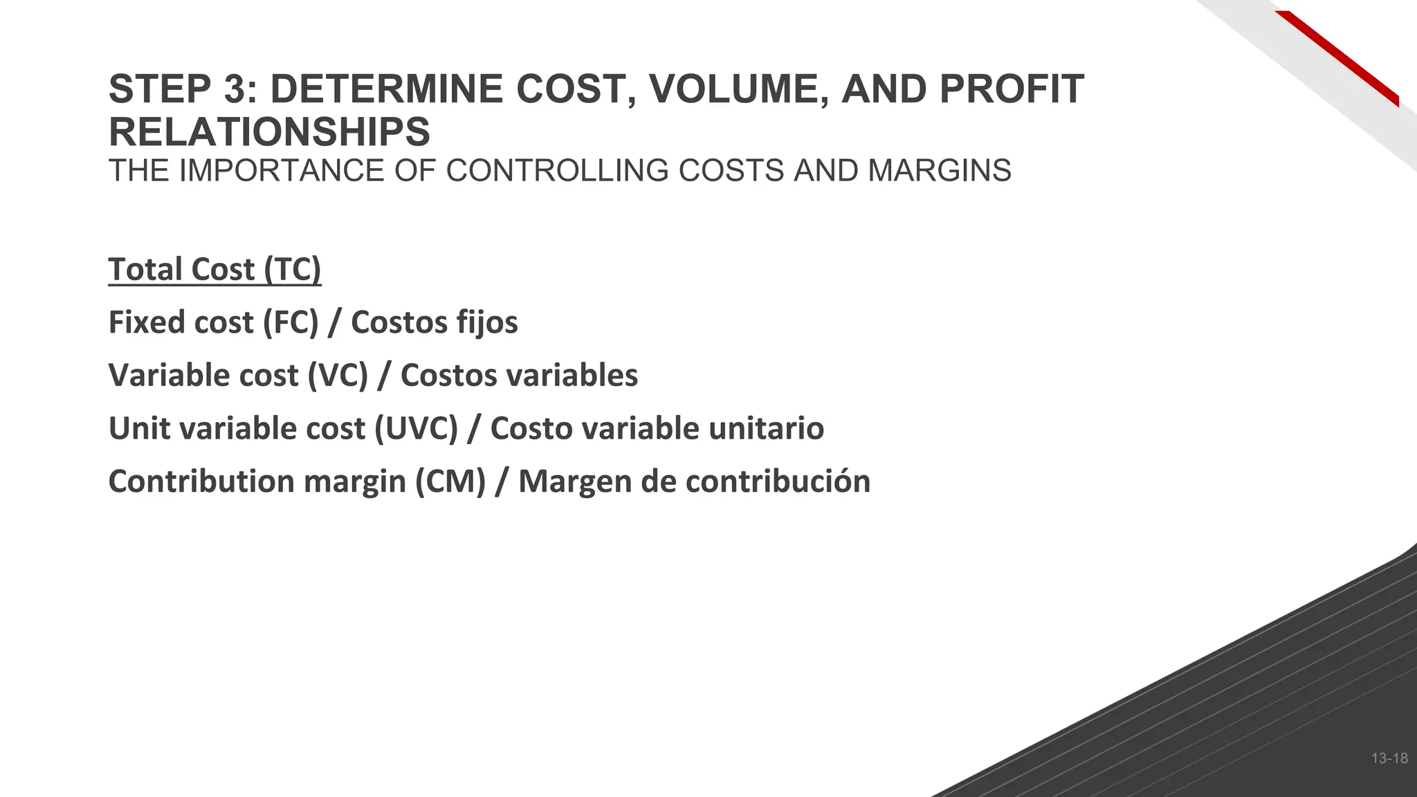 Total Cost (TC)
Fixed cost (FC) / Costos fijos
Variable cost (VC) / Costos variables
Unit variable cost (UVC) / Costo variable unitario
Contribution margin (CM) / Margen de contribución
STEP 3: DETERMINE COST, VOLUME, AND PROFIT
RELATIONSHIPS
THE IMPORTANCE OF CONTROLLING COSTS AND MARGINS
13-18
 