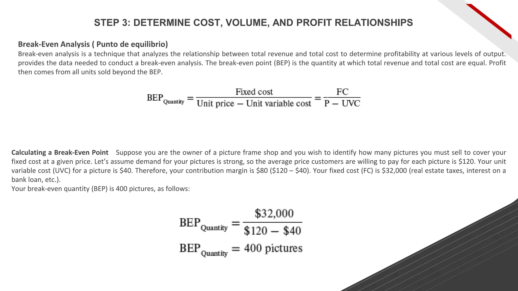 Break-Even Analysis ( Punto de equilibrio)
Break-even analysis is a technique that analyzes the relationship between total revenue and total cost to determine profitability at various levels of output.
provides the data needed to conduct a break-even analysis. The break-even point (BEP) is the quantity at which total revenue and total cost are equal. Profit
then comes from all units sold beyond the BEP.
Calculating a Break-Even Point Suppose you are the owner of a picture frame shop and you wish to identify how many pictures you must sell to cover your
fixed cost at a given price. Let’s assume demand for your pictures is strong, so the average price customers are willing to pay for each picture is $120. Your unit
variable cost (UVC) for a picture is $40. Therefore, your contribution margin is $80 ($120 – $40). Your fixed cost (FC) is $32,000 (real estate taxes, interest on a
bank loan, etc.).
Your break-even quantity (BEP) is 400 pictures, as follows:
STEP 3: DETERMINE COST, VOLUME, AND PROFIT RELATIONSHIPS
 