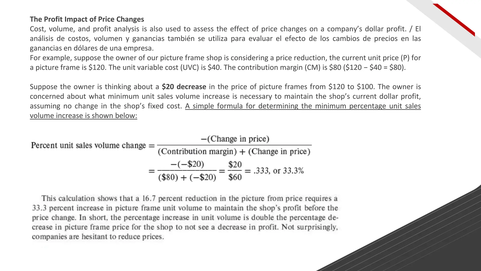 The Profit Impact of Price Changes
Cost, volume, and profit analysis is also used to assess the effect of price changes on a company’s dollar profit. / El
análisis de costos, volumen y ganancias también se utiliza para evaluar el efecto de los cambios de precios en las
ganancias en dólares de una empresa.
For example, suppose the owner of our picture frame shop is considering a price reduction, the current unit price (P) for
a picture frame is $120. The unit variable cost (UVC) is $40. The contribution margin (CM) is $80 ($120 − $40 = $80).
Suppose the owner is thinking about a $20 decrease in the price of picture frames from $120 to $100. The owner is
concerned about what minimum unit sales volume increase is necessary to maintain the shop’s current dollar profit,
assuming no change in the shop’s fixed cost. A simple formula for determining the minimum percentage unit sales
volume increase is shown below:
 