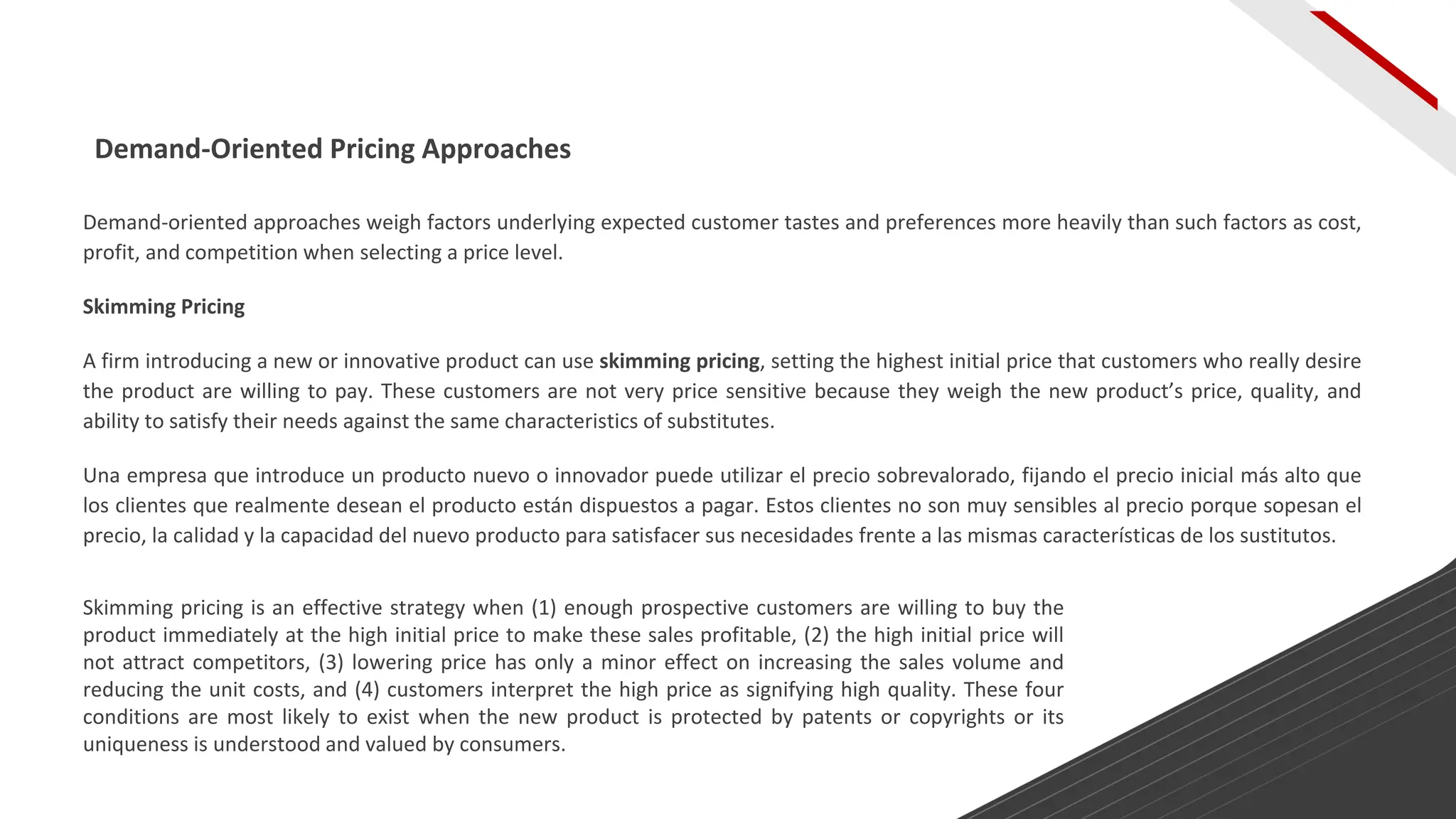Demand-oriented approaches weigh factors underlying expected customer tastes and preferences more heavily than such factors as cost,
profit, and competition when selecting a price level.
Skimming Pricing
A firm introducing a new or innovative product can use skimming pricing, setting the highest initial price that customers who really desire
the product are willing to pay. These customers are not very price sensitive because they weigh the new product’s price, quality, and
ability to satisfy their needs against the same characteristics of substitutes.
Una empresa que introduce un producto nuevo o innovador puede utilizar el precio sobrevalorado, fijando el precio inicial más alto que
los clientes que realmente desean el producto están dispuestos a pagar. Estos clientes no son muy sensibles al precio porque sopesan el
precio, la calidad y la capacidad del nuevo producto para satisfacer sus necesidades frente a las mismas características de los sustitutos.
Demand-Oriented Pricing Approaches
Skimming pricing is an effective strategy when (1) enough prospective customers are willing to buy the
product immediately at the high initial price to make these sales profitable, (2) the high initial price will
not attract competitors, (3) lowering price has only a minor effect on increasing the sales volume and
reducing the unit costs, and (4) customers interpret the high price as signifying high quality. These four
conditions are most likely to exist when the new product is protected by patents or copyrights or its
uniqueness is understood and valued by consumers.
 