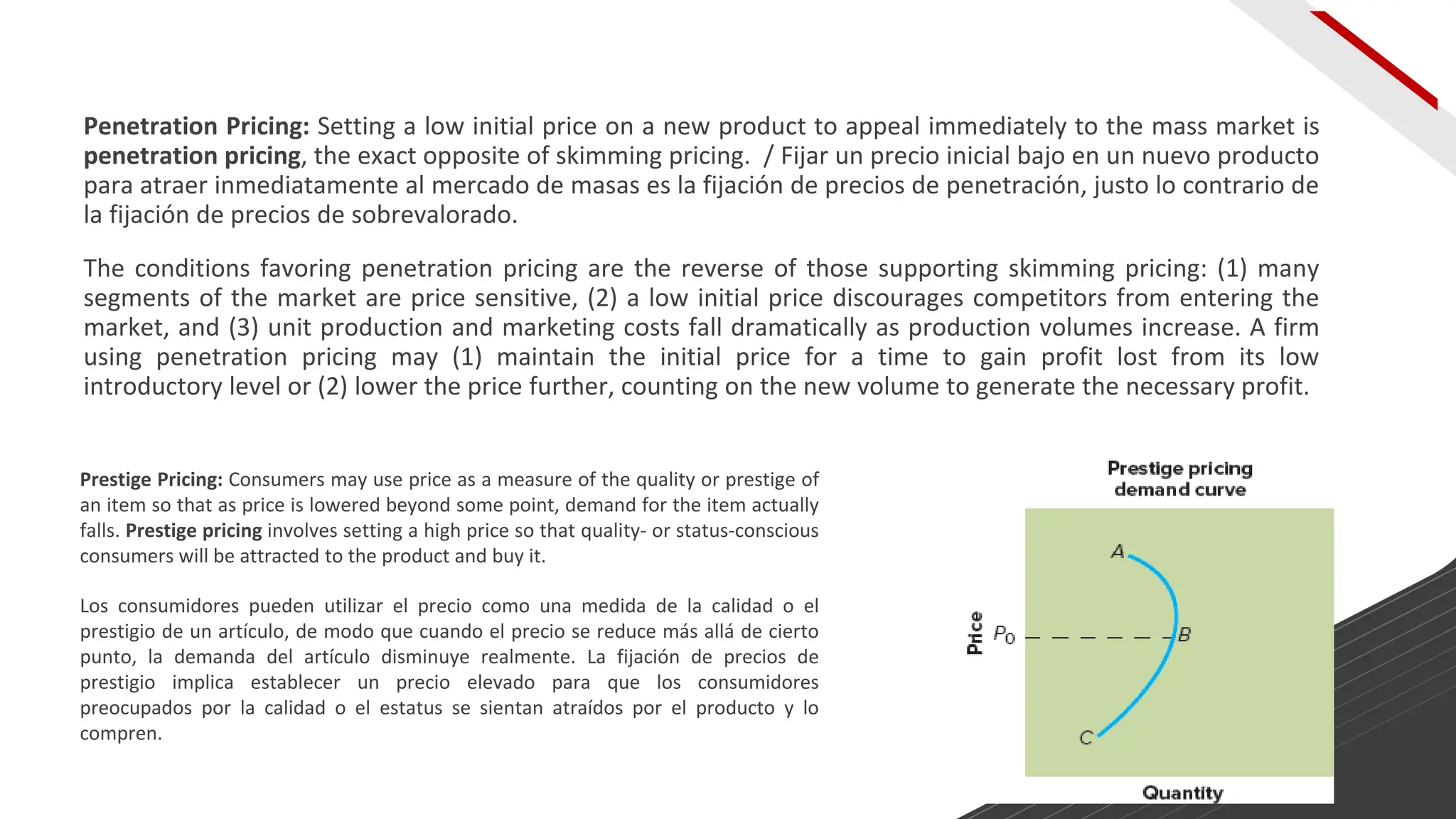 Penetration Pricing: Setting a low initial price on a new product to appeal immediately to the mass market is
penetration pricing, the exact opposite of skimming pricing. / Fijar un precio inicial bajo en un nuevo producto
para atraer inmediatamente al mercado de masas es la fijación de precios de penetración, justo lo contrario de
la fijación de precios de sobrevalorado.
The conditions favoring penetration pricing are the reverse of those supporting skimming pricing: (1) many
segments of the market are price sensitive, (2) a low initial price discourages competitors from entering the
market, and (3) unit production and marketing costs fall dramatically as production volumes increase. A firm
using penetration pricing may (1) maintain the initial price for a time to gain profit lost from its low
introductory level or (2) lower the price further, counting on the new volume to generate the necessary profit.
Prestige Pricing: Consumers may use price as a measure of the quality or prestige of
an item so that as price is lowered beyond some point, demand for the item actually
falls. Prestige pricing involves setting a high price so that quality- or status-conscious
consumers will be attracted to the product and buy it.
Los consumidores pueden utilizar el precio como una medida de la calidad o el
prestigio de un artículo, de modo que cuando el precio se reduce más allá de cierto
punto, la demanda del artículo disminuye realmente. La fijación de precios de
prestigio implica establecer un precio elevado para que los consumidores
preocupados por la calidad o el estatus se sientan atraídos por el producto y lo
compren.
 