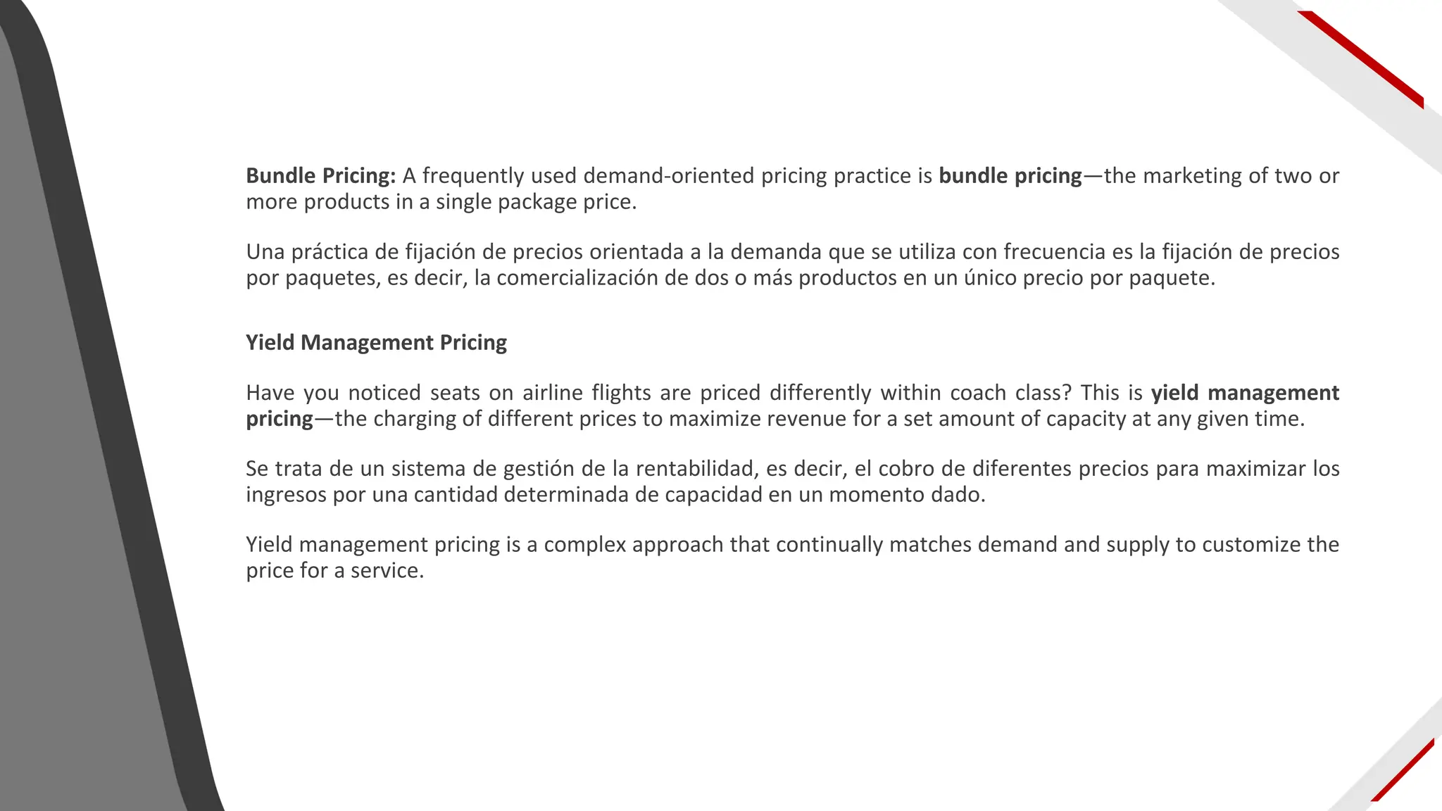 Bundle Pricing: A frequently used demand-oriented pricing practice is bundle pricing—the marketing of two or
more products in a single package price.
Una práctica de fijación de precios orientada a la demanda que se utiliza con frecuencia es la fijación de precios
por paquetes, es decir, la comercialización de dos o más productos en un único precio por paquete.
Yield Management Pricing
Have you noticed seats on airline flights are priced differently within coach class? This is yield management
pricing—the charging of different prices to maximize revenue for a set amount of capacity at any given time.
Se trata de un sistema de gestión de la rentabilidad, es decir, el cobro de diferentes precios para maximizar los
ingresos por una cantidad determinada de capacidad en un momento dado.
Yield management pricing is a complex approach that continually matches demand and supply to customize the
price for a service.
 