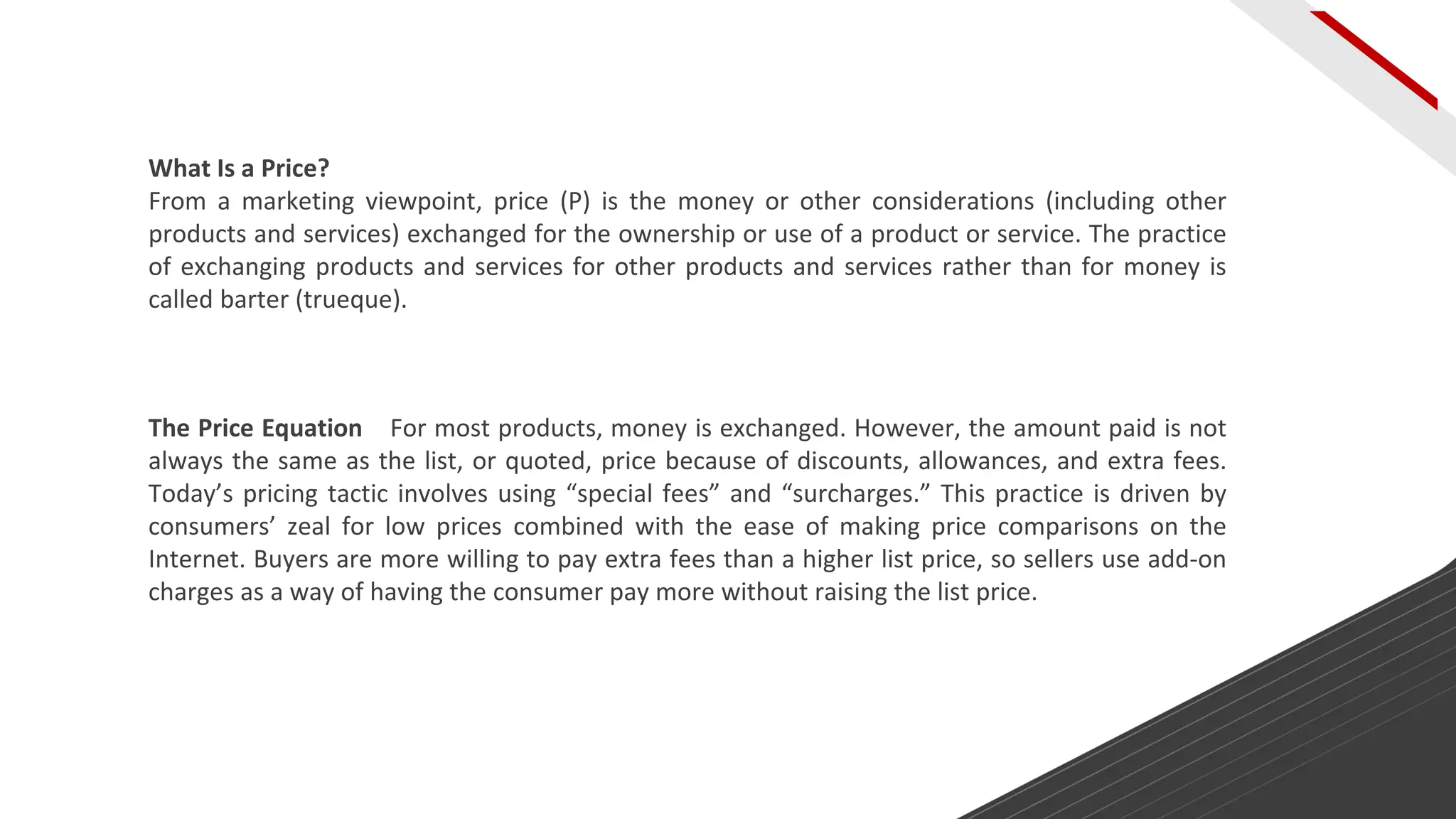 What Is a Price?
From a marketing viewpoint, price (P) is the money or other considerations (including other
products and services) exchanged for the ownership or use of a product or service. The practice
of exchanging products and services for other products and services rather than for money is
called barter (trueque).
The Price Equation For most products, money is exchanged. However, the amount paid is not
always the same as the list, or quoted, price because of discounts, allowances, and extra fees.
Today’s pricing tactic involves using “special fees” and “surcharges.” This practice is driven by
consumers’ zeal for low prices combined with the ease of making price comparisons on the
Internet. Buyers are more willing to pay extra fees than a higher list price, so sellers use add-on
charges as a way of having the consumer pay more without raising the list price.
 