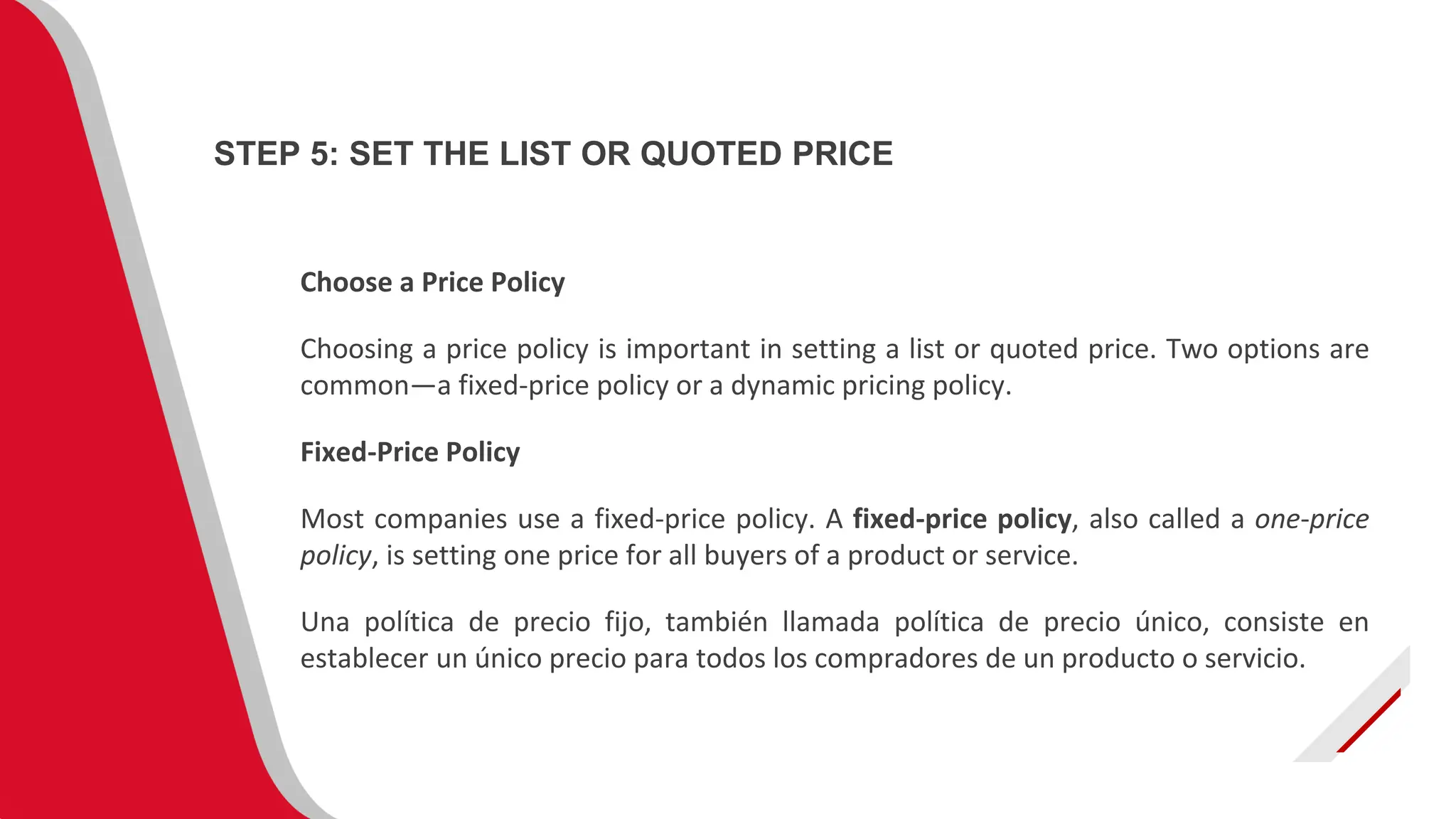 Choose a Price Policy
Choosing a price policy is important in setting a list or quoted price. Two options are
common—a fixed-price policy or a dynamic pricing policy.
Fixed-Price Policy
Most companies use a fixed-price policy. A fixed-price policy, also called a one-price
policy, is setting one price for all buyers of a product or service.
Una política de precio fijo, también llamada política de precio único, consiste en
establecer un único precio para todos los compradores de un producto o servicio.
STEP 5: SET THE LIST OR QUOTED PRICE
 
