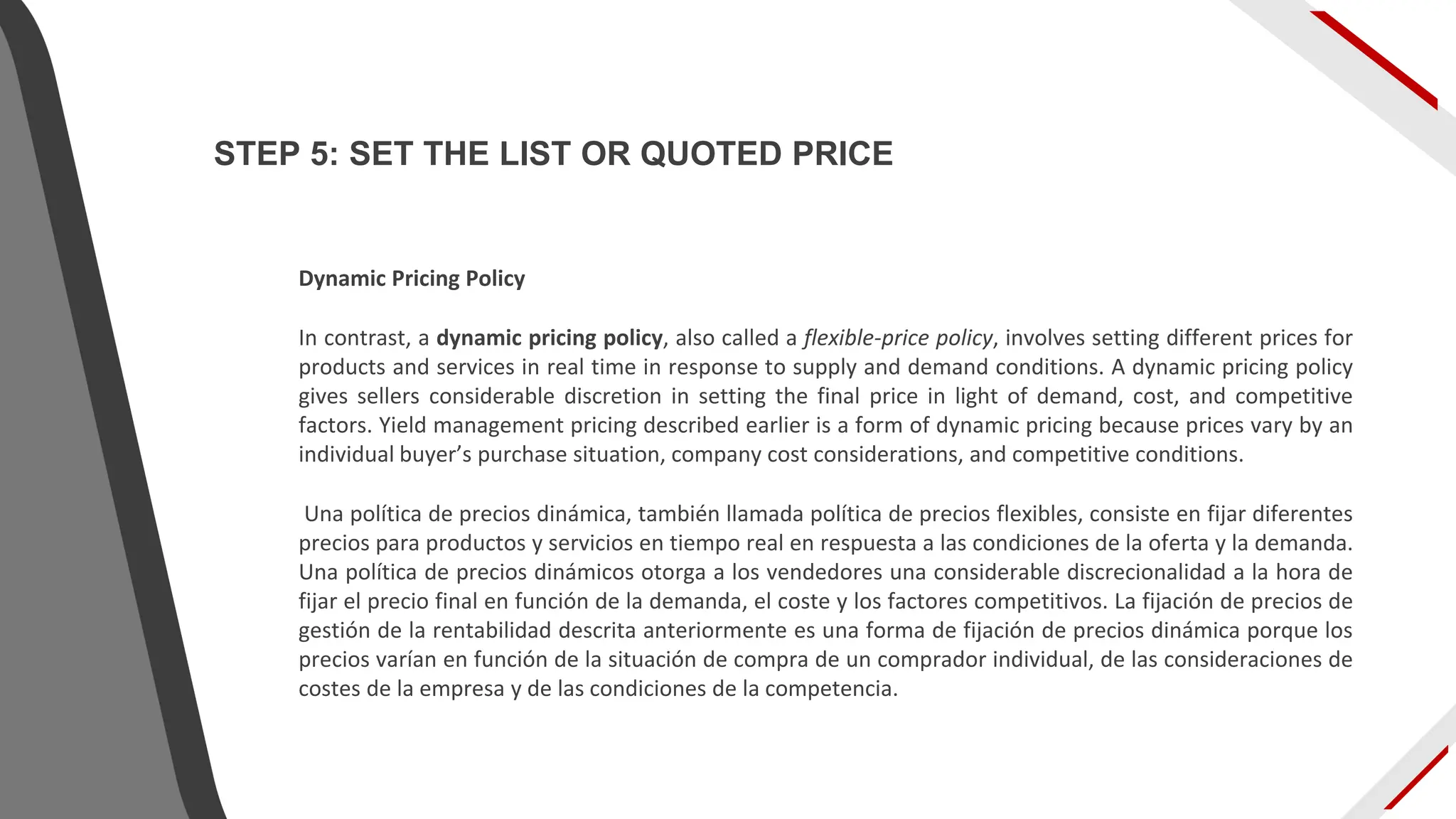 Dynamic Pricing Policy
In contrast, a dynamic pricing policy, also called a flexible-price policy, involves setting different prices for
products and services in real time in response to supply and demand conditions. A dynamic pricing policy
gives sellers considerable discretion in setting the final price in light of demand, cost, and competitive
factors. Yield management pricing described earlier is a form of dynamic pricing because prices vary by an
individual buyer’s purchase situation, company cost considerations, and competitive conditions.
Una política de precios dinámica, también llamada política de precios flexibles, consiste en fijar diferentes
precios para productos y servicios en tiempo real en respuesta a las condiciones de la oferta y la demanda.
Una política de precios dinámicos otorga a los vendedores una considerable discrecionalidad a la hora de
fijar el precio final en función de la demanda, el coste y los factores competitivos. La fijación de precios de
gestión de la rentabilidad descrita anteriormente es una forma de fijación de precios dinámica porque los
precios varían en función de la situación de compra de un comprador individual, de las consideraciones de
costes de la empresa y de las condiciones de la competencia.
STEP 5: SET THE LIST OR QUOTED PRICE
 