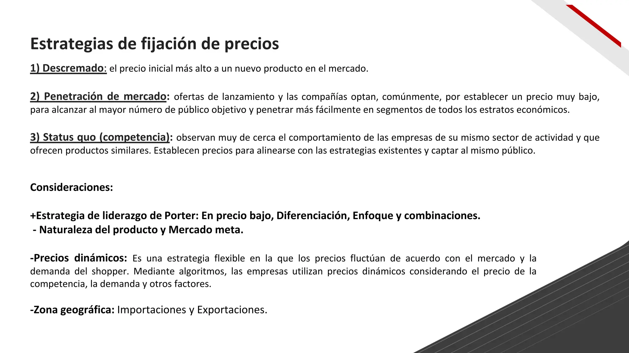 1) Descremado: el precio inicial más alto a un nuevo producto en el mercado.
2) Penetración de mercado: ofertas de lanzamiento y las compañías optan, comúnmente, por establecer un precio muy bajo,
para alcanzar al mayor número de público objetivo y penetrar más fácilmente en segmentos de todos los estratos económicos.
3) Status quo (competencia): observan muy de cerca el comportamiento de las empresas de su mismo sector de actividad y que
ofrecen productos similares. Establecen precios para alinearse con las estrategias existentes y captar al mismo público.
Estrategias de fijación de precios
Consideraciones:
+Estrategia de liderazgo de Porter: En precio bajo, Diferenciación, Enfoque y combinaciones.
- Naturaleza del producto y Mercado meta.
-Precios dinámicos: Es una estrategia flexible en la que los precios fluctúan de acuerdo con el mercado y la
demanda del shopper. Mediante algoritmos, las empresas utilizan precios dinámicos considerando el precio de la
competencia, la demanda y otros factores.
-Zona geográfica: Importaciones y Exportaciones.
 