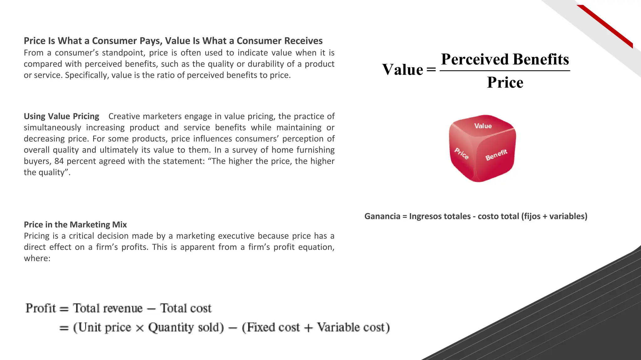 Price Is What a Consumer Pays, Value Is What a Consumer Receives
From a consumer’s standpoint, price is often used to indicate value when it is
compared with perceived benefits, such as the quality or durability of a product
or service. Specifically, value is the ratio of perceived benefits to price.
Using Value Pricing Creative marketers engage in value pricing, the practice of
simultaneously increasing product and service benefits while maintaining or
decreasing price. For some products, price influences consumers’ perception of
overall quality and ultimately its value to them. In a survey of home furnishing
buyers, 84 percent agreed with the statement: “The higher the price, the higher
the quality”.
Price in the Marketing Mix
Pricing is a critical decision made by a marketing executive because price has a
direct effect on a firm’s profits. This is apparent from a firm’s profit equation,
where:
Ganancia = Ingresos totales - costo total (fijos + variables)
Perceived Benefits
Value =
Price
 