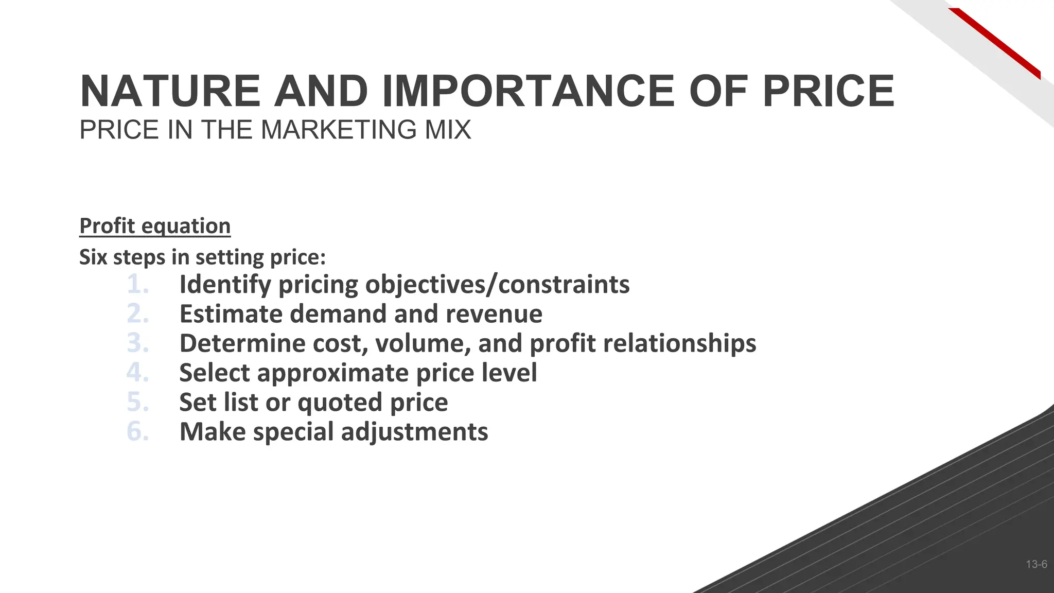 Profit equation
Six steps in setting price:
1. Identify pricing objectives/constraints
2. Estimate demand and revenue
3. Determine cost, volume, and profit relationships
4. Select approximate price level
5. Set list or quoted price
6. Make special adjustments
NATURE AND IMPORTANCE OF PRICE
PRICE IN THE MARKETING MIX
13-6
 