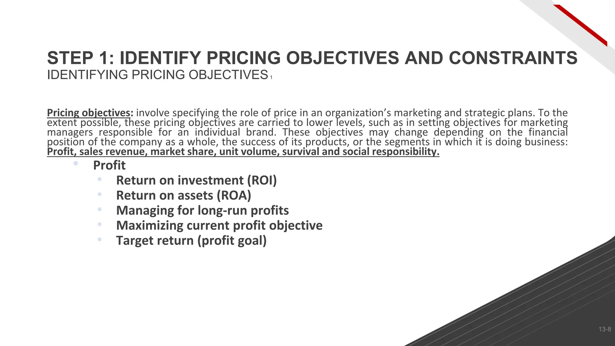 Pricing objectives: involve specifying the role of price in an organization’s marketing and strategic plans. To the
extent possible, these pricing objectives are carried to lower levels, such as in setting objectives for marketing
managers responsible for an individual brand. These objectives may change depending on the financial
position of the company as a whole, the success of its products, or the segments in which it is doing business:
Profit, sales revenue, market share, unit volume, survival and social responsibility.
• Profit
• Return on investment (ROI)
• Return on assets (ROA)
• Managing for long-run profits
• Maximizing current profit objective
• Target return (profit goal)
STEP 1: IDENTIFY PRICING OBJECTIVES AND CONSTRAINTS
IDENTIFYING PRICING OBJECTIVES1
13-8
 