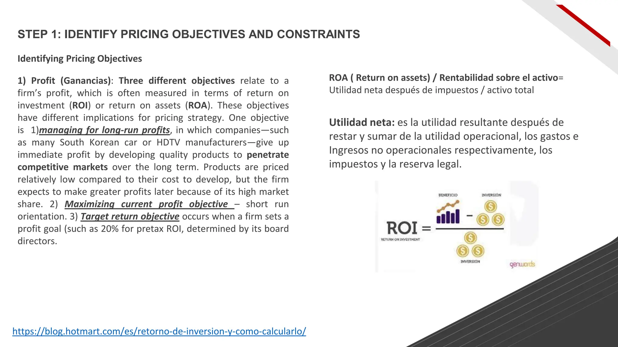 STEP 1: IDENTIFY PRICING OBJECTIVES AND CONSTRAINTS
Identifying Pricing Objectives
1) Profit (Ganancias): Three different objectives relate to a
firm’s profit, which is often measured in terms of return on
investment (ROI) or return on assets (ROA). These objectives
have different implications for pricing strategy. One objective
is 1)managing for long-run profits, in which companies—such
as many South Korean car or HDTV manufacturers—give up
immediate profit by developing quality products to penetrate
competitive markets over the long term. Products are priced
relatively low compared to their cost to develop, but the firm
expects to make greater profits later because of its high market
share. 2) Maximizing current profit objective – short run
orientation. 3) Target return objective occurs when a firm sets a
profit goal (such as 20% for pretax ROI, determined by its board
directors.
https://blog.hotmart.com/es/retorno-de-inversion-y-como-calcularlo/
ROA ( Return on assets) / Rentabilidad sobre el activo=
Utilidad neta después de impuestos / activo total
Utilidad neta: es la utilidad resultante después de
restar y sumar de la utilidad operacional, los gastos e
Ingresos no operacionales respectivamente, los
impuestos y la reserva legal.
 