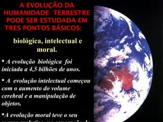A EVOLUÇÃO DA HUMANIDADE  TERRESTRE PODE SER ESTUDADA EM TRES PONTOS BÁSICOS:   biológica, intelectual e moral. A evolução   biológica  foi iniciada a 4,5 bilhões de anos. A  evolução intelectual começou com o aumento do volume cerebral e a manipulação de objetos.  A evolução moral teve o seu marco evolutivo  na concepção de Deus  único. 