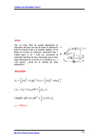 Cuaderno de Actividades: Física I
S7P2)
Con un tubo Pitot se puede determinar la
velocidad del flujo de aire al medir la diferencia
entre la presión total y la presión estática. Si el
fluido en el tubo es mercurio, densidad ρHg =
13600 kg/m3
y ∆h = 5,00 cm, encuentre la
velocidad del flujo de aire. (Suponga que el aire
está estancado en el punto A y considere ρaire =
1,25 kg/m3
). ¿Cuál es la utilidad de este
dispositivo?
SOLUCIÓN:
21
2
A Ap vρ+ Agyρ+ 21
2
B Bp vρ≡ + g yρ+
Ay
B
{ } 21
2
A B Hg aire Bp p g h vρ ρ− ≡ ∆ ≡
1360 0 10× 2
5 10−
× × 21
1,25
2
Bv≡ × ×
103 /Bv m s=
Mg. Percy Víctor Cañote Fajardo
Vaire
B
A
∆h
Mercurio
239
 